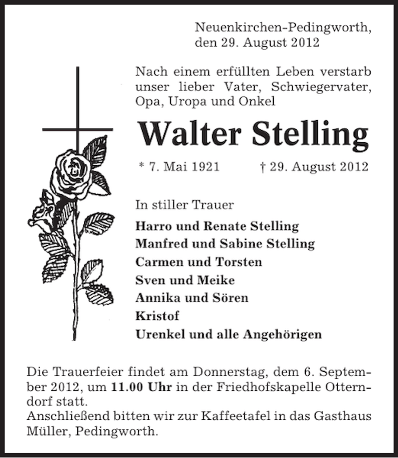 <p>Neuenkirchen-Pedingworth,<br />den 29. August 2012<br />Nach einem erfüllten Leben verstarb<br />unser lieber Vater, Schwiegervater,<br />Opa, Uropa und Onkel</p><p>Walter Stelling<br />* 7. Mai 1921</p><p>† 29. August 2012</p><p>In stiller Trauer<br />Harro und Renate Stelling<br />Manfred und Sabine Stelling<br />Carmen und Torsten<br />Sven und Meike<br />Annika und Sören<br />Kristof<br />Urenkel und alle Angehörigen<br />Die Trauerfeier findet am Donnerstag, dem 6. September 2012, um 11.00 Uhr in der Friedhofskapelle Otterndorf statt.<br />Anschließend bitten wir zur Kaffeetafel in das Gasthaus<br />Müller, Pedingworth.</p>