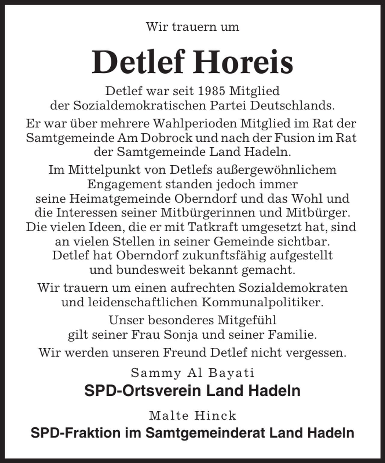 <p>Wir trauern um</p><p>Detlef Horeis<br />Detlef war seit 1985 Mitglied<br />der Sozialdemokratischen Partei Deutschlands.<br />Er war über mehrere Wahlperioden Mitglied im Rat der<br />Samtgemeinde Am Dobrock und nach der Fusion im Rat<br />der Samtgemeinde Land Hadeln.<br />Im Mittelpunkt von Detlefs außergewöhnlichem<br />Engagement standen jedoch immer<br />seine Heimatgemeinde Oberndorf und das Wohl und<br />die Interessen seiner Mitbürgerinnen und Mitbürger.<br />Die vielen Ideen, die er mit Tatkraft umgesetzt hat, sind<br />an vielen Stellen in seiner Gemeinde sichtbar.<br />Detlef hat Oberndorf zukunftsfähig aufgestellt<br />und bundesweit bekannt gemacht.<br />Wir trauern um einen aufrechten Sozialdemokraten<br />und leidenschaftlichen Kommunalpolitiker.<br />Unser besonderes Mitgefühl<br />gilt seiner Frau Sonja und seiner Familie.<br />Wir werden unseren Freund Detlef nicht vergessen.<br />Sammy Al Bayati</p><p>SPD-Ortsverein Land Hadeln<br />Malte Hinck</p><p>SPD-Fraktion im Samtgemeinderat Land Hadeln</p>
