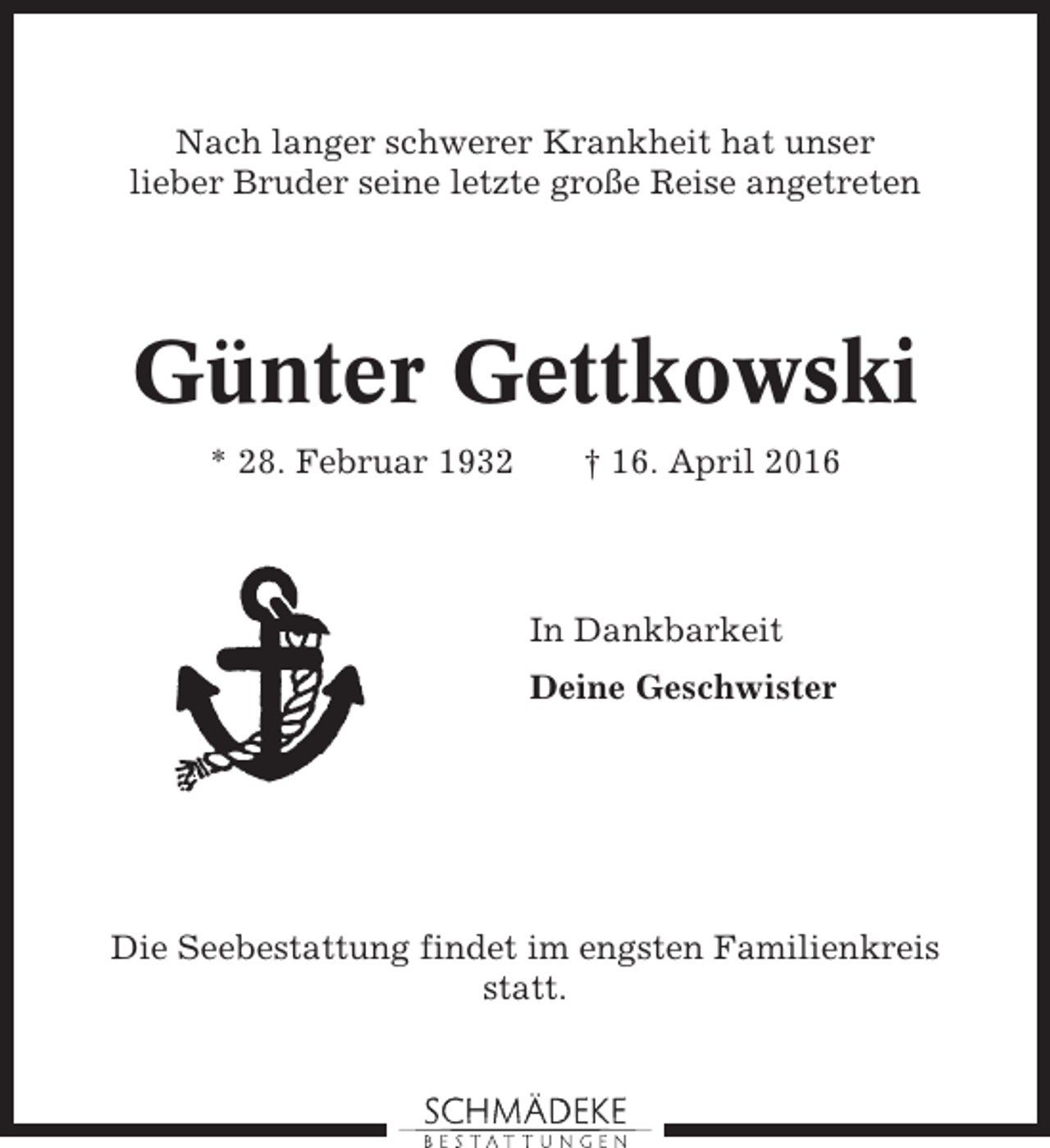 <p>Nach langer schwerer Krankheit hat unser<br />lieber Bruder seine letzte große Reise angetreten</p><p>Günter Gettkowski<br />* 28. Februar 1932</p><p>† 16. April 2016</p><p>In Dankbarkeit<br />Deine Geschwister</p><p>Die Seebestattung findet im engsten Familienkreis<br />statt.</p>
