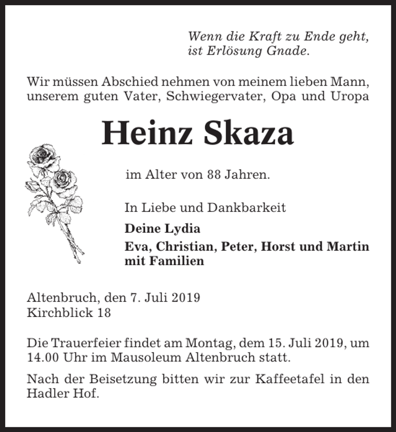 <p>Wenn die Kraft zu Ende geht,<br />ist Erlösung Gnade.<br />Wir müssen Abschied nehmen von meinem lieben Mann,<br />unserem guten Vater, Schwiegervater, Opa und Uropa</p><p>Heinz Skaza<br />im Alter von 88 Jahren.<br />In Liebe und Dankbarkeit<br />Deine Lydia<br />Eva, Christian, Peter, Horst und Martin<br />mit Familien<br />Altenbruch, den 7. Juli 2019<br />Kirchblick 18<br />Die Trauerfeier findet am Montag, dem 15. Juli 2019, um<br />14.00 Uhr im Mausoleum Altenbruch statt.<br />Nach der Beisetzung bitten wir zur Kaffeetafel in den<br />Hadler Hof.</p>
