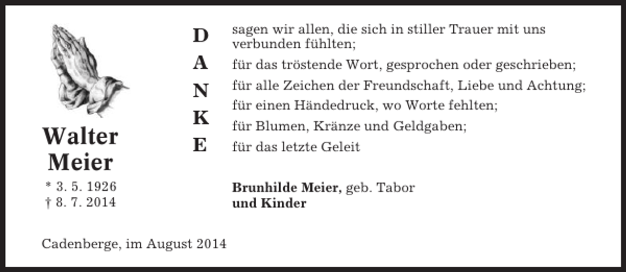 <p>Walter<br />Meier</p><p>D<br />A<br />N<br />K<br />E</p><p>* 3. 5. 1926<br />† 8. 7. 2014<br />Cadenberge, im August 2014</p><p>sagen wir allen, die sich in stiller Trauer mit uns<br />verbunden fühlten;<br />für das tröstende Wort, gesprochen oder geschrieben;<br />für alle Zeichen der Freundschaft, Liebe und Achtung;<br />für einen Händedruck, wo Worte fehlten;<br />für Blumen, Kränze und Geldgaben;<br />für das letzte Geleit<br />Brunhilde Meier, geb. Tabor<br />und Kinder</p>