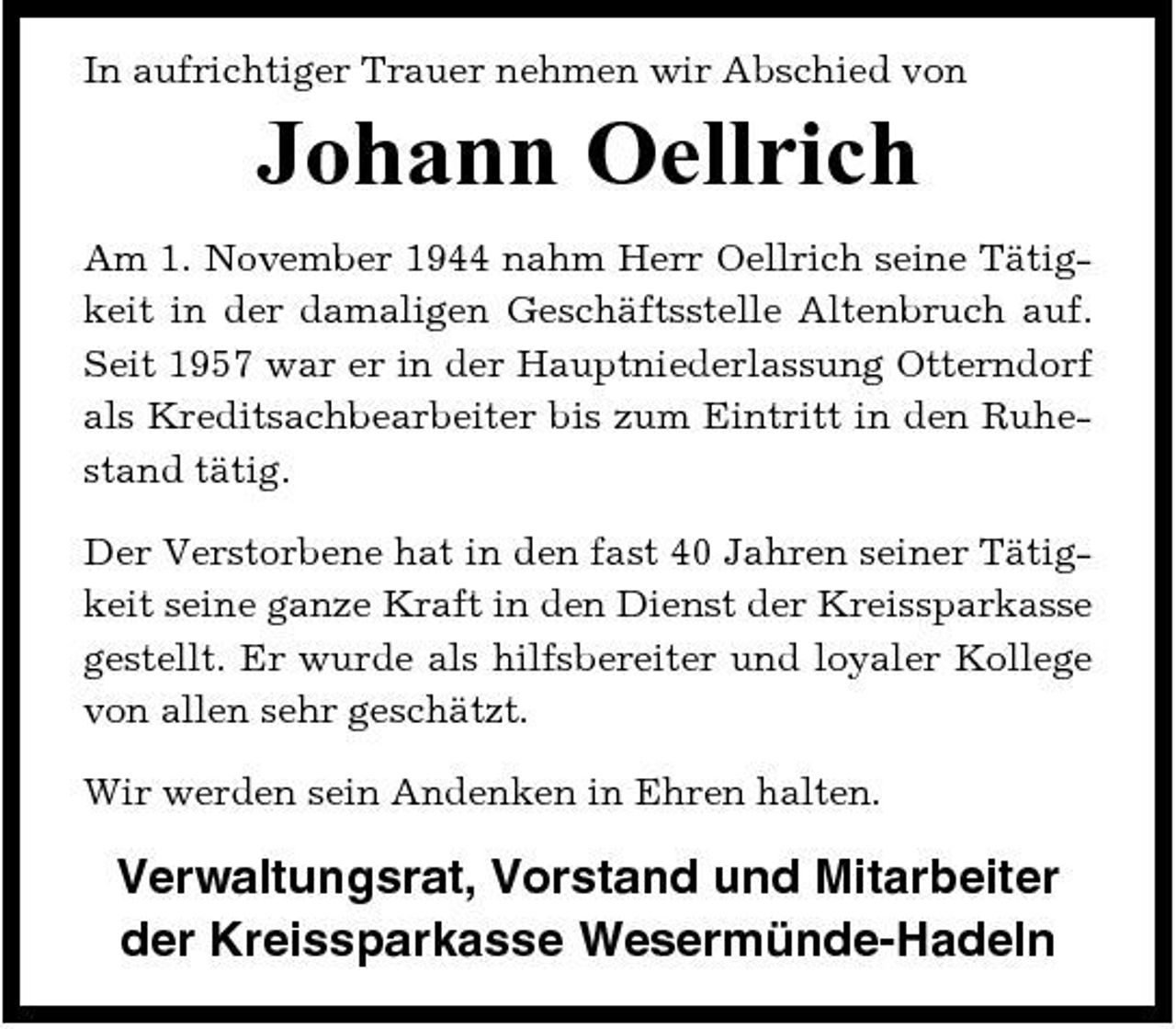 <p>In aufrichtiger Trauer nehmen wir Abschied von</p><p>Johann Oellrich<br />Am 1. November 1944 nahm Herr Oellrich seine Tätigkeit in der damaligen Geschäftsstelle Altenbruch auf. Seit 1957 war er in der Hauptniederlassung Otterndorf als Kreditsachbearbeiter bis zum Eintritt in den Ruhestand tätig. Der Verstorbene hat in den fast 40 Jahren seiner Tätigkeit seine ganze Kraft in den Dienst der Kreissparkasse gestellt. Er wurde als hilfsbereiter und loyaler Kollege von allen sehr geschätzt. Wir werden sein Andenken in Ehren halten.</p><p>Verwaltungsrat, Vorstand und Mitarbeiter der Kreissparkasse Wesermünde-Hadeln</p>