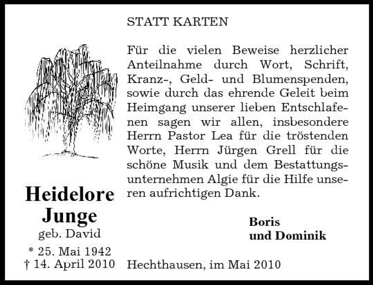 <p>STATT KARTEN Für die vielen Beweise herzlicher Anteilnahme durch Wort, Schrift, Kranz-, Geld- und Blumenspenden, sowie durch das ehrende Geleit beim Heimgang unserer lieben Entschlafenen sagen wir allen, insbesondere Herrn Pastor Lea für die tröstenden Worte, Herrn Jürgen Grell für die schöne Musik und dem Bestattungsunternehmen Algie für die Hilfe unseren aufrichtigen Dank.</p><p>Boris geb. David und Dominik * 25. Mai 1942 † 14. April 2010 Hechthausen, im Mai 2010</p><p>Heidelore Junge</p>