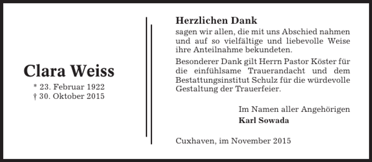 <p>Herzlichen Dank</p><p>Clara Weiss<br />* 23. Februar 1922<br />† 30. Oktober 2015</p><p>sagen wir allen, die mit uns Abschied nahmen<br />und auf so vielfältige und liebevolle Weise<br />ihre Anteilnahme bekundeten.<br />Besonderer Dank gilt Herrn Pastor Köster für<br />die einfühlsame Trauerandacht und dem<br />Bestattungsinstitut Schulz für die würdevolle<br />Gestaltung der Trauerfeier.<br />Im Namen aller Angehörigen<br />Karl Sowada<br />Cuxhaven, im November 2015</p>