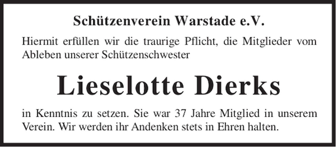 <p>Schützenverein Warstade e.V.<br />Hiermit erfüllen wir die traurige Pflicht, die Mitglieder vom<br />Ableben unserer Schützenschwester</p><p>Lieselotte Dierks<br />in Kenntnis zu setzen. Sie war 37 Jahre Mitglied in unserem<br />Verein. Wir werden ihr Andenken stets in Ehren halten.</p>
