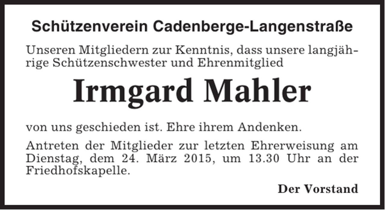 <p>Schützenverein Cadenberge-Langenstraße<br />Unseren Mitgliedern zur Kenntnis, dass unsere langjährige Schützenschwester und Ehrenmitglied</p><p>Irmgard Mahler<br />von uns geschieden ist. Ehre ihrem Andenken.<br />Antreten der Mitglieder zur letzten Ehrerweisung am<br />Dienstag, dem 24. März 2015, um 13.30 Uhr an der<br />Friedhofskapelle.<br />Der Vorstand</p>