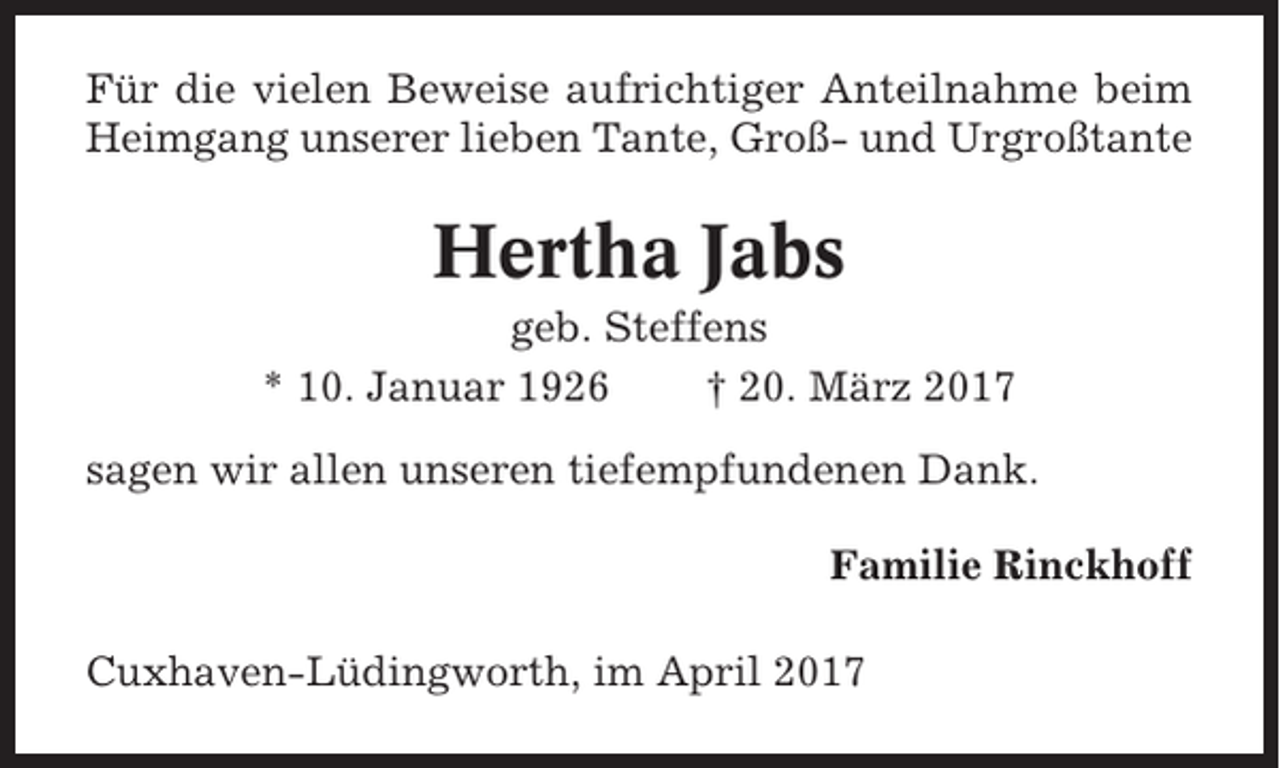 <p>Für die vielen Beweise aufrichtiger Anteilnahme beim<br />Heimgang unserer lieben Tante, Groß- und Urgroßtante</p><p>Hertha Jabs<br />geb. Steffens<br />* 10. Januar 1926<br />† 20. März 2017<br />sagen wir allen unseren tiefempfundenen Dank.<br />Familie Rinckhoff<br />Cuxhaven-Lüdingworth, im April 2017</p>
