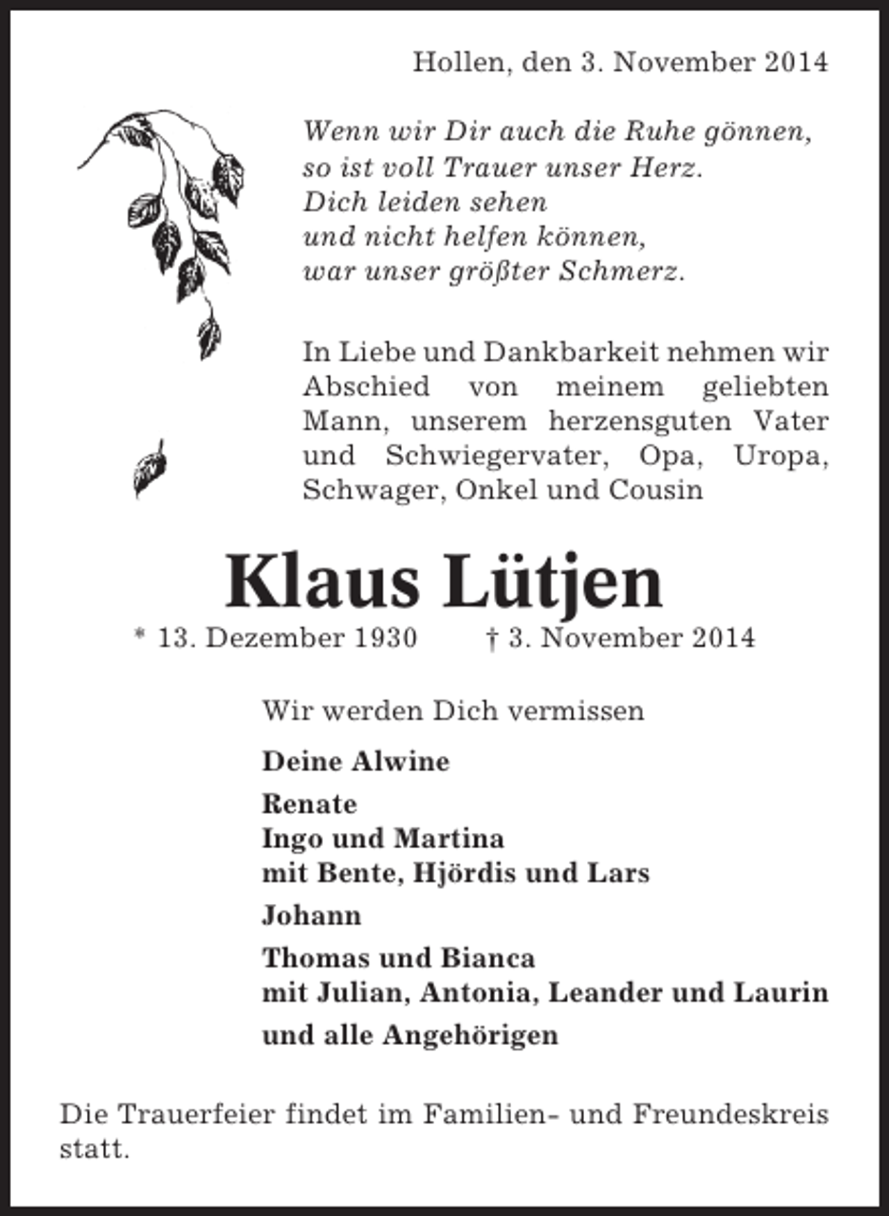 <p>Hollen, den 3. November 2014<br />Wenn wir Dir auch die Ruhe gönnen,<br />so ist voll Trauer unser Herz.<br />Dich leiden sehen<br />und nicht helfen können,<br />war unser größter Schmerz.<br />In Liebe und Dankbarkeit nehmen wir<br />Abschied von meinem geliebten<br />Mann, unserem herzensguten Vater<br />und Schwiegervater, Opa, Uropa,<br />Schwager, Onkel und Cousin</p><p>Klaus Lütjen<br />* 13. Dezember 1930</p><p>† 3. November 2014</p><p>Wir werden Dich vermissen<br />Deine Alwine<br />Renate<br />Ingo und Martina<br />mit Bente, Hjördis und Lars<br />Johann<br />Thomas und Bianca<br />mit Julian, Antonia, Leander und Laurin<br />und alle Angehörigen<br />Die Trauerfeier findet im Familien- und Freundeskreis<br />statt.</p>