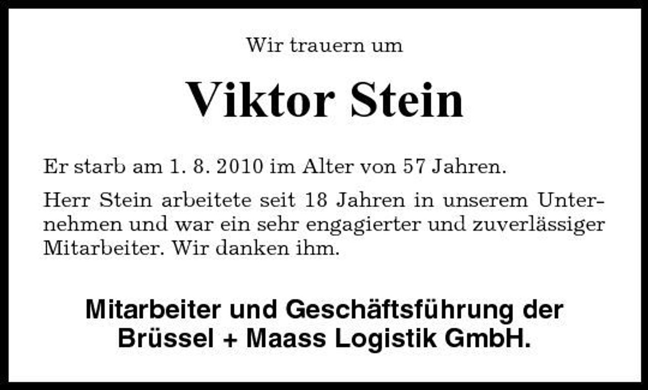 <p>Wir trauern um</p><p>Viktor Stein<br />Er starb am 1. 8. 2010 im Alter von 57 Jahren. Herr Stein arbeitete seit 18 Jahren in unserem Unternehmen und war ein sehr engagierter und zuverlässiger Mitarbeiter. Wir danken ihm.</p><p>Mitarbeiter und Geschäftsführung der Brüssel + Maass Logistik GmbH.</p>