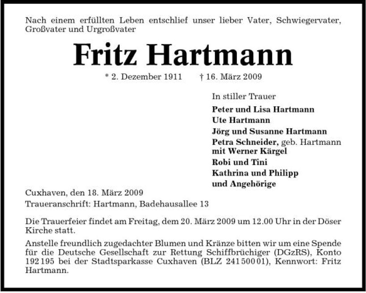 <p>Nach einem erfüllten Leben entschlief unser lieber Vater, Schwiegervater, Großvater und Urgroßvater</p><p>Fritz Hartmann<br />* 2. Dezember 1911 † 16. März 2009 In stiller Trauer Peter und Lisa Hartmann Ute Hartmann Jörg und Susanne Hartmann Petra Schneider, geb. Hartmann mit Werner Kärgel Robi und Tini Kathrina und Philipp und Angehörige Cuxhaven, den 18. März 2009 Traueranschrift: Hartmann, Badehausallee 13 Die Trauerfeier findet am Freitag, dem 20. März 2009 um 12.00 Uhr in der Döser Kirche statt. Anstelle freundlich zugedachter Blumen und Kränze bitten wir um eine Spende für die Deutsche Gesellschaft zur Rettung Schiffbrüchiger (DGzRS), Konto 192 195 bei der Stadtsparkasse Cuxhaven (BLZ 241 501), Kennwort: Fritz Hartmann.</p>