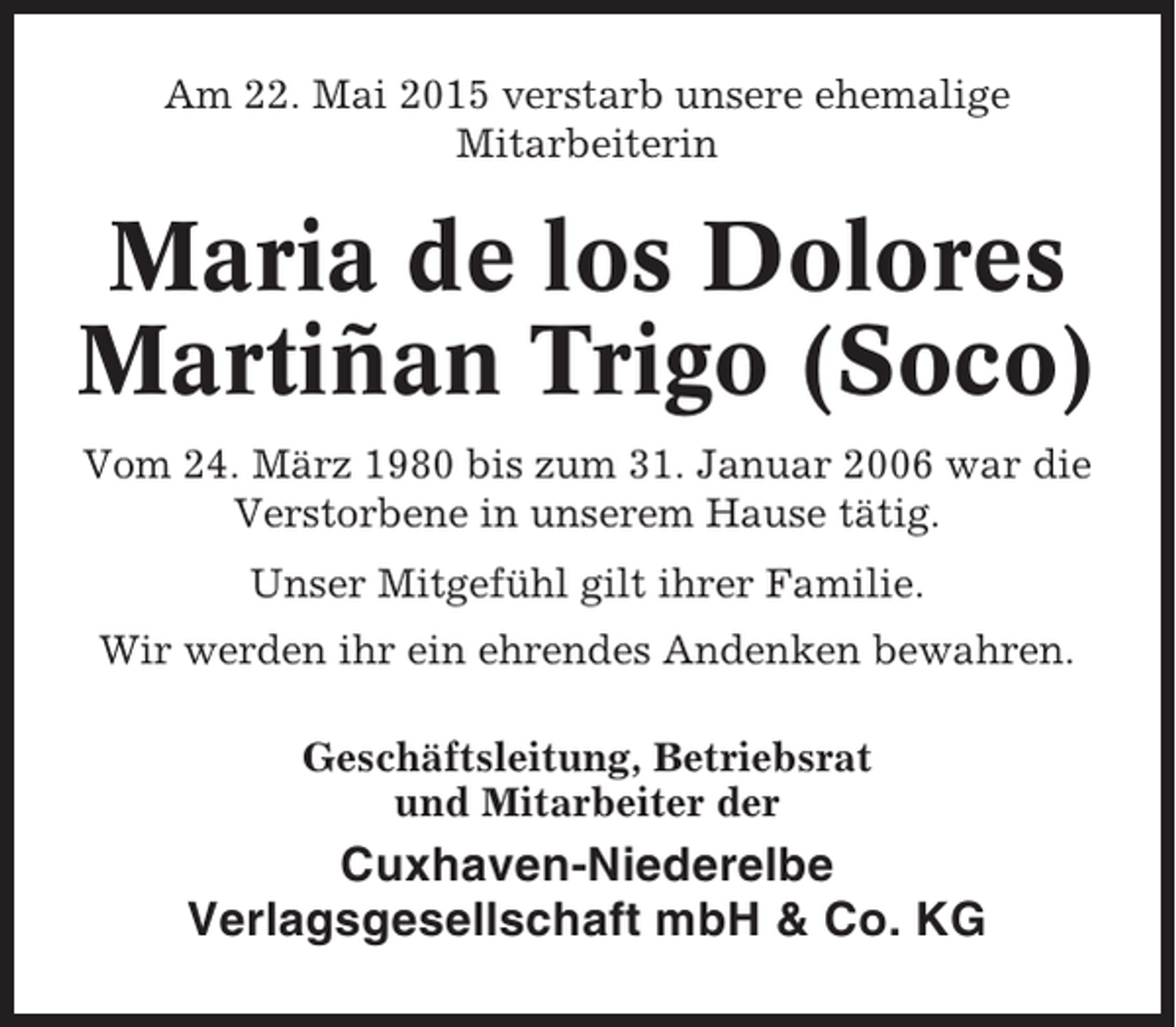<p>Am 22. Mai 2015 verstarb unsere ehemalige<br />Mitarbeiterin</p><p>Maria de los Dolores<br />Martiñan Trigo (Soco)<br />Vom 24. März 1980 bis zum 31. Januar 2006 war die<br />Verstorbene in unserem Hause tätig.<br />Unser Mitgefühl gilt ihrer Familie.<br />Wir werden ihr ein ehrendes Andenken bewahren.<br />Geschäftsleitung, Betriebsrat<br />und Mitarbeiter der</p><p>Cuxhaven-Niederelbe<br />Verlagsgesellschaft mbH &amp; Co. KG</p>
