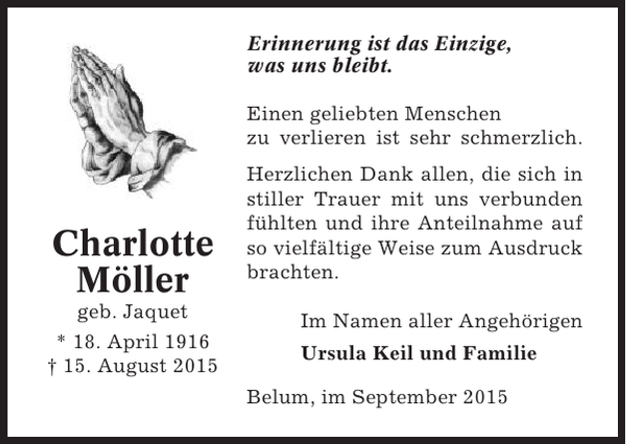 <p>Erinnerung ist das Einzige,<br />was uns bleibt.<br />Einen geliebten Menschen<br />zu verlieren ist sehr schmerzlich.</p><p>Charlotte<br />Möller<br />geb. Jaquet<br />* 18. April 1916<br />† 15. August 2015</p><p>Herzlichen Dank allen, die sich in<br />stiller Trauer mit uns verbunden<br />fühlten und ihre Anteilnahme auf<br />so vielfältige Weise zum Ausdruck<br />brachten.<br />Im Namen aller Angehörigen<br />Ursula Keil und Familie<br />Belum, im September 2015</p>