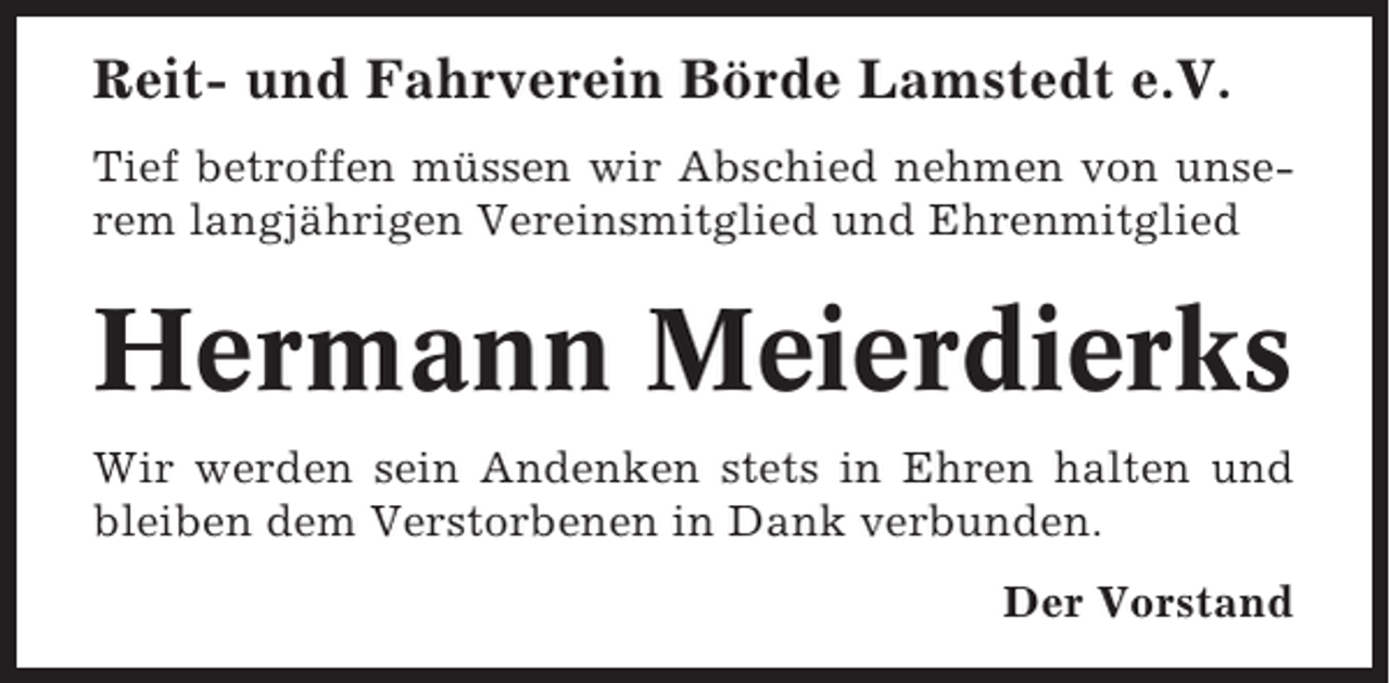 <p>Reit- und Fahrverein Börde Lamstedt e.V.<br />Tief betroffen müssen wir Abschied nehmen von unserem langjährigen Vereinsmitglied und Ehrenmitglied</p><p>Hermann Meierdierks<br />Wir werden sein Andenken stets in Ehren halten und<br />bleiben dem Verstorbenen in Dank verbunden.<br />Der Vorstand</p>