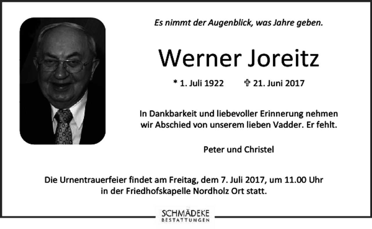 <p>Es nimmt der Augenblick, was Jahre geben.</p><p>Werner Joreitz<br />* 1. Juli 1921. Juni 2017</p><p>In Dankbarkeit und liebevoller Erinnerung nehmen<br />wir Abschied von unserem lieben Vadder. Er fehlt.<br />Peter und Christel<br />Die Urnentrauerfeier findet am Freitag, dem 7. Juli 2017, um 11.00 Uhr<br />in der Friedhofskapelle Nordholz Ort statt.</p>