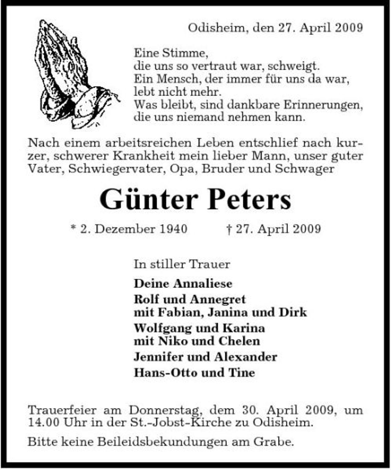 <p>Odisheim, den 27. April 2009 Eine Stimme, die uns so vertraut war, schweigt. Ein Mensch, der immer für uns da war, lebt nicht mehr. Was bleibt, sind dankbare Erinnerungen, die uns niemand nehmen kann. Nach einem arbeitsreichen Leben entschlief nach kurzer, schwerer Krankheit mein lieber Mann, unser guter Vater, Schwiegervater, Opa, Bruder und Schwager</p><p>Günter Peters<br />* 2. Dezember 1940 † 27. April 2009 In stiller Trauer Deine Annaliese Rolf und Annegret mit Fabian, Janina und Dirk Wolfgang und Karina mit Niko und Chelen Jennifer und Alexander Hans-Otto und Tine Trauerfeier am Donnerstag, dem 30. April 2009, um 14.00 Uhr in der St.-Jobst-Kirche zu Odisheim. Bitte keine Beileidsbekundungen am Grabe.</p>