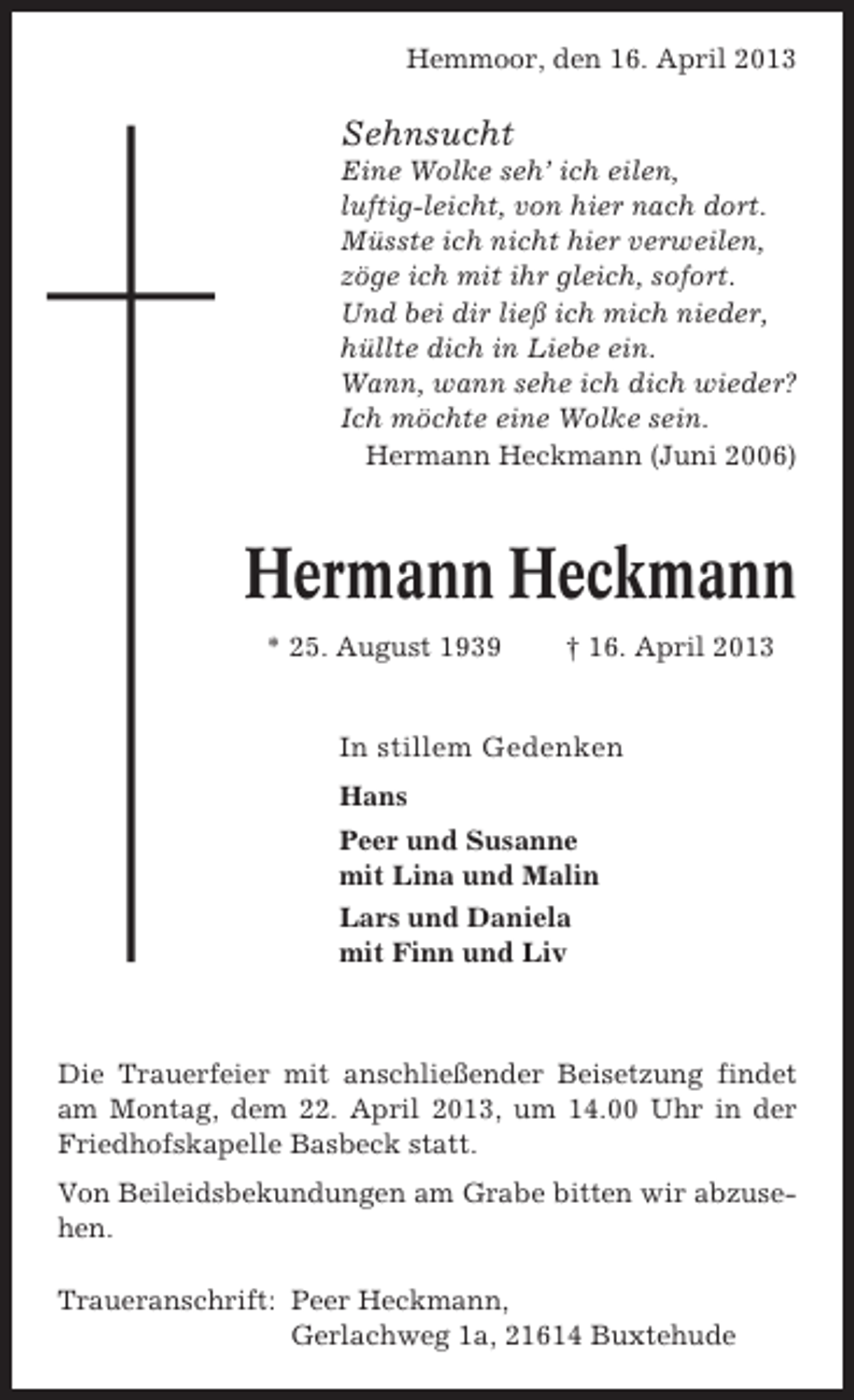 <p>Hemmoor, den 16. April 2013</p><p>Sehnsucht<br />Eine Wolke seh’ ich eilen,<br />luftig-leicht, von hier nach dort.<br />Müsste ich nicht hier verweilen,<br />zöge ich mit ihr gleich, sofort.<br />Und bei dir ließ ich mich nieder,<br />hüllte dich in Liebe ein.<br />Wann, wann sehe ich dich wieder?<br />Ich möchte eine Wolke sein.<br />Hermann Heckmann (Juni 2006)</p><p>Hermann Heckmann<br />* 25. August 1939</p><p>† 16. April 2013</p><p>In stillem Gedenken<br />Hans<br />Peer und Susanne<br />mit Lina und Malin<br />Lars und Daniela<br />mit Finn und Liv</p><p>Die Trauerfeier mit anschließender Beisetzung findet<br />am Montag, dem 22. April 2013, um 14.00 Uhr in der<br />Friedhofskapelle Basbeck statt.<br />Von Beileidsbekundungen am Grabe bitten wir abzusehen.<br />Traueranschrift: Peer Heckmann,<br />Gerlachweg 1a, 21614 Buxtehude</p>