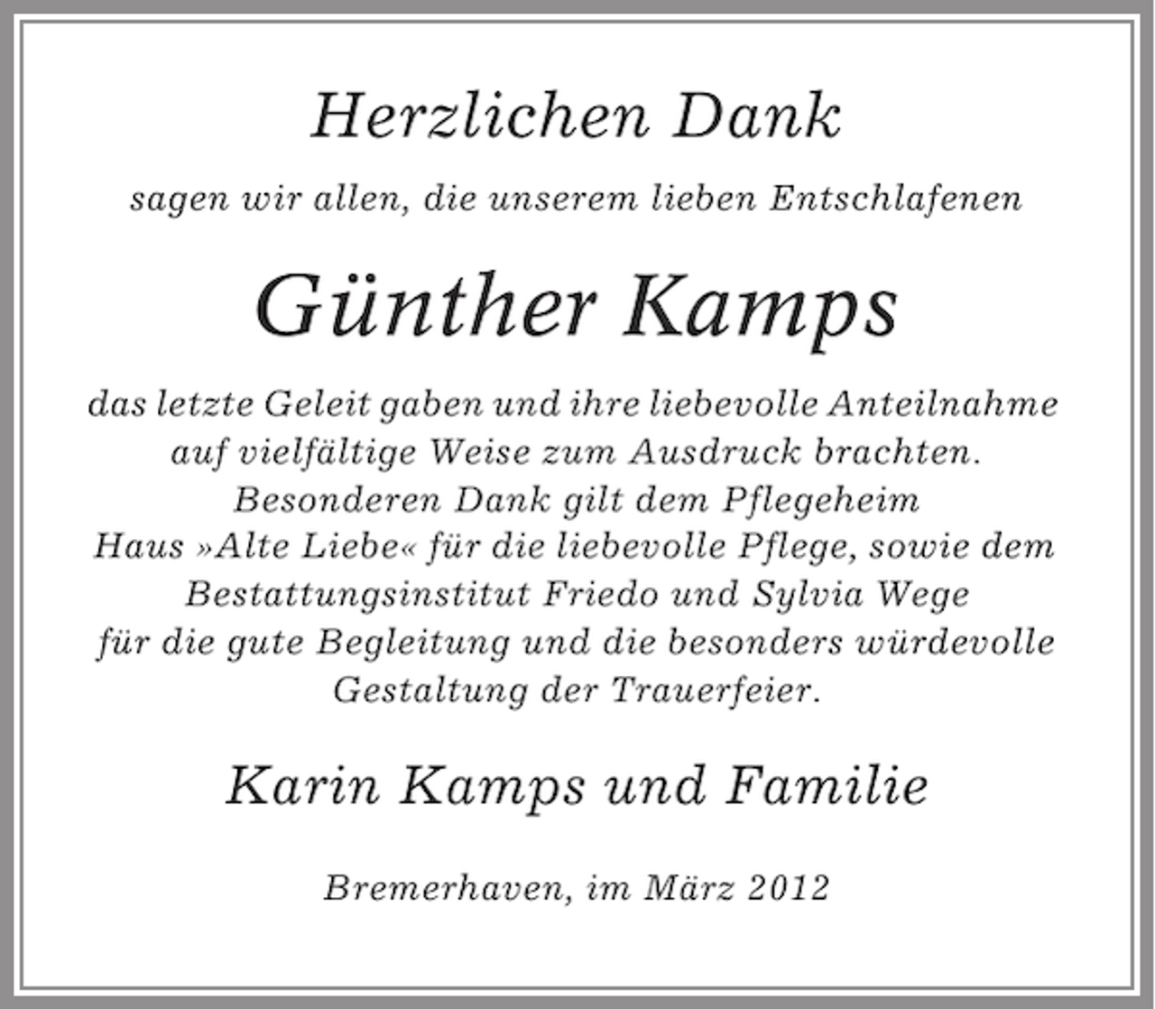 <p>Herzlichen Dank<br />sagen wir allen, die unserem lieben Entschlafenen</p><p>Günther Kamps<br />das letzte Geleit gaben und ihre liebevolle Anteilnahme<br />auf vielfältige Weise zum Ausdruck brachten.<br />Besonderen Dank gilt dem Pflegeheim<br />Haus »Alte Liebe« für die liebevolle Pflege, sowie dem<br />Bestattungsinstitut Friedo und Sylvia Wege<br />für die gute Begleitung und die besonders würdevolle<br />Gestaltung der Trauerfeier.</p><p>Karin Kamps und Familie<br />Bremerhaven, im März 2012</p>