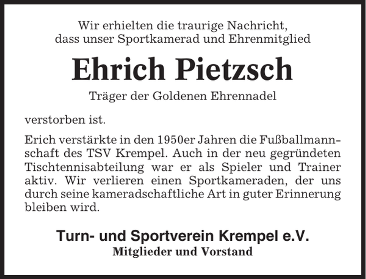 <p>Wir erhielten die traurige Nachricht,<br />dass unser Sportkamerad und Ehrenmitglied</p><p>Ehrich Pietzsch<br />Träger der Goldenen Ehrennadel<br />verstorben ist.<br />Erich verstärkte in den 1950er Jahren die Fußballmannschaft des TSV Krempel. Auch in der neu gegründeten<br />Tischtennisabteilung war er als Spieler und Trainer<br />aktiv. Wir verlieren einen Sportkameraden, der uns<br />durch seine kameradschaftliche Art in guter Erinnerung<br />bleiben wird.</p><p>Turn- und Sportverein Krempel e.V.<br />Mitglieder und Vorstand</p>