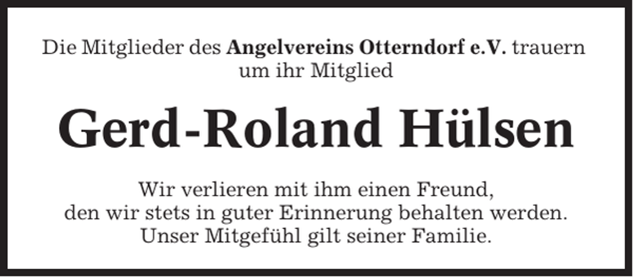 <p>Die Mitglieder des Angelvereins Otterndorf e.V. trauern<br />um ihr Mitglied</p><p>Gerd-Roland Hülsen<br />Wir verlieren mit ihm einen Freund,<br />den wir stets in guter Erinnerung behalten werden.<br />Unser Mitgefühl gilt seiner Familie.</p>