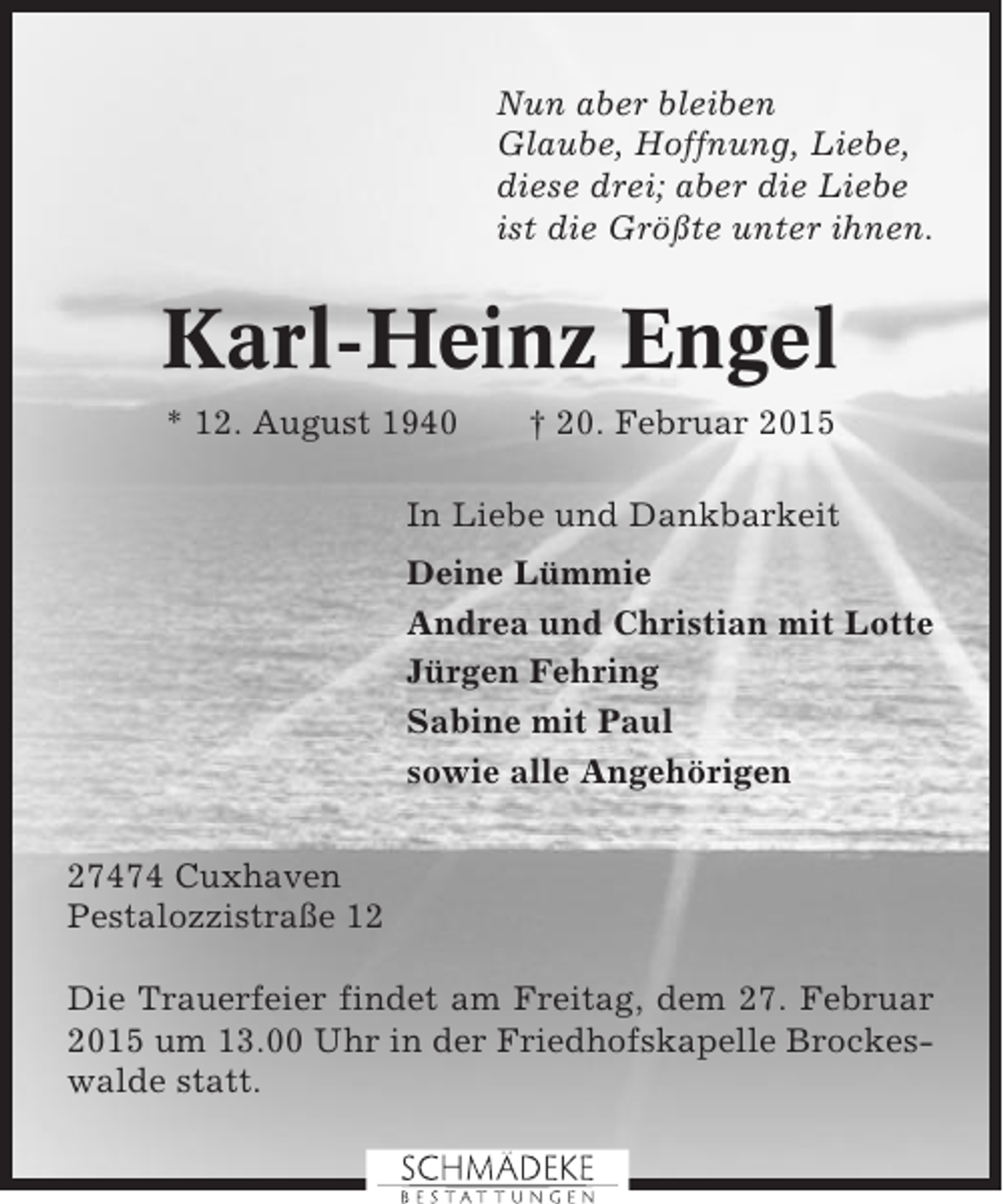 <p>Nun aber bleiben<br />Glaube, Hoffnung, Liebe,<br />diese drei; aber die Liebe<br />ist die Größte unter ihnen.</p><p>Karl-Heinz Engel<br />* 12. August 1940</p><p>† 20. Februar 2015</p><p>In Liebe und Dankbarkeit<br />Deine Lümmie<br />Andrea und Christian mit Lotte<br />Jürgen Fehring<br />Sabine mit Paul<br />sowie alle Angehörigen<br />27474 Cuxhaven<br />Pestalozzistraße 12<br />Die Trauerfeier findet am Freitag, dem 27. Februar<br />2015 um 13.00 Uhr in der Friedhofskapelle Brockeswalde statt.</p>