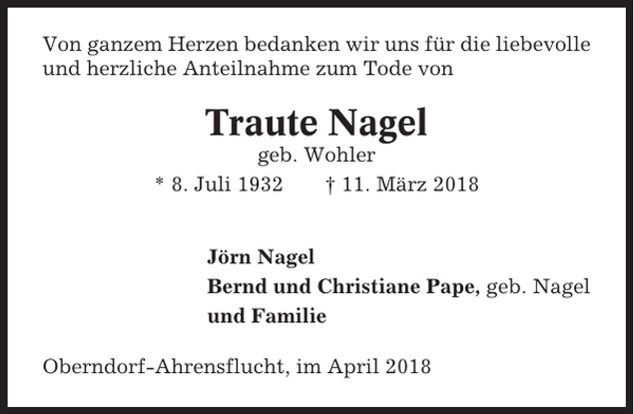 <p>Von ganzem Herzen bedanken wir uns für die liebevolle<br />und herzliche Anteilnahme zum Tode von</p><p>Traute Nagel<br />geb. Wohler<br />* 8. Juli 1932<br />† 11. März 2018<br />Jörn Nagel<br />Bernd und Christiane Pape, geb. Nagel<br />und Familie<br />Oberndorf-Ahrensflucht, im April 2018</p>