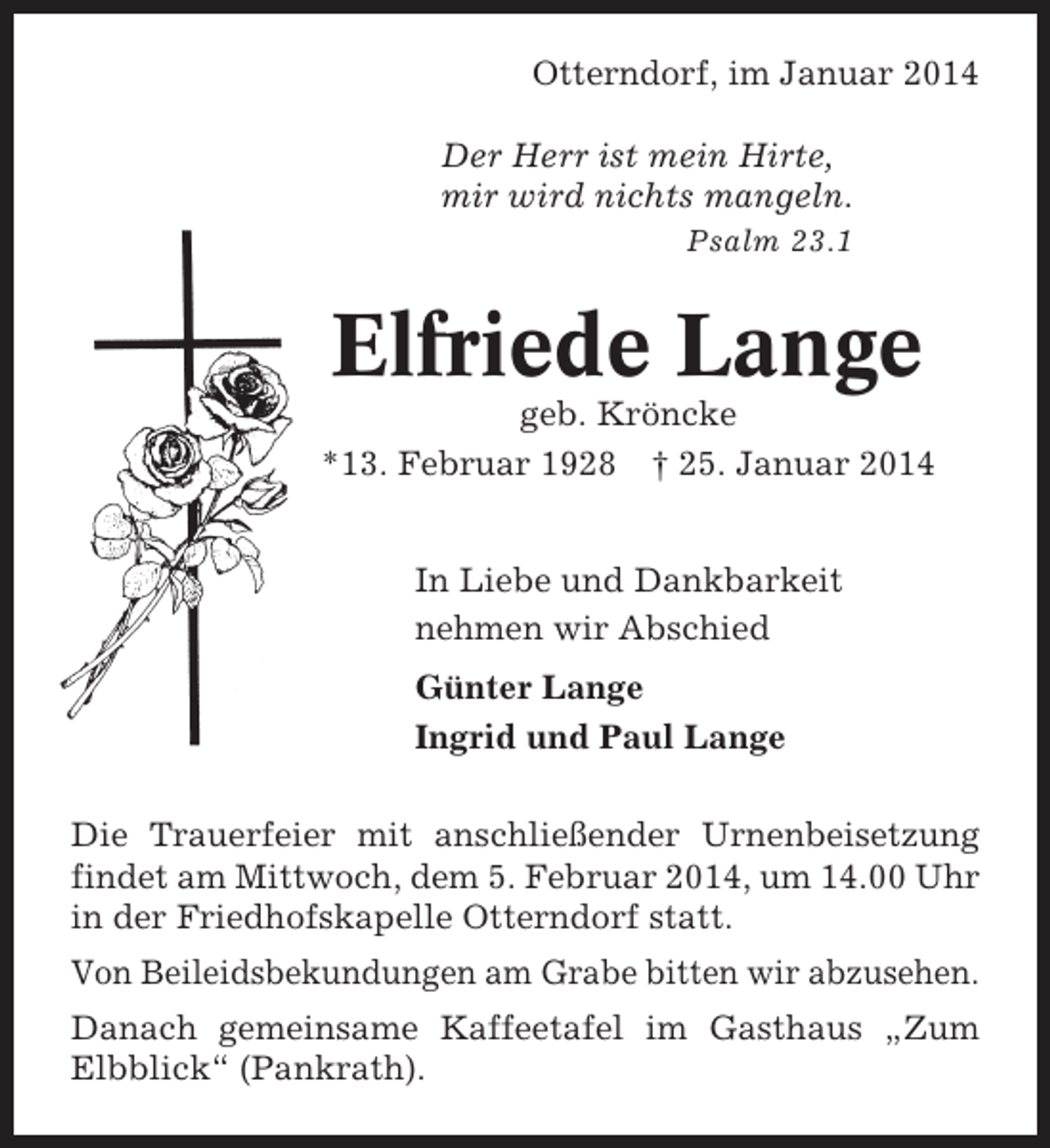 <p>Otterndorf, im Januar 2014<br />Der Herr ist mein Hirte,<br />mir wird nichts mangeln.<br />Psalm 23.1</p><p>Elfriede Lange<br />geb. Kröncke<br />*13. Februar 1928 † 25. Januar 2014<br />In Liebe und Dankbarkeit<br />nehmen wir Abschied<br />Günter Lange<br />Ingrid und Paul Lange<br />Die Trauerfeier mit anschließender Urnenbeisetzung<br />findet am Mittwoch, dem 5. Februar 2014, um 14.00 Uhr<br />in der Friedhofskapelle Otterndorf statt.<br />Von Beileidsbekundungen am Grabe bitten wir abzusehen.<br />Danach gemeinsame Kaffeetafel im Gasthaus „Zum<br />Elbblick“ (Pankrath).</p>