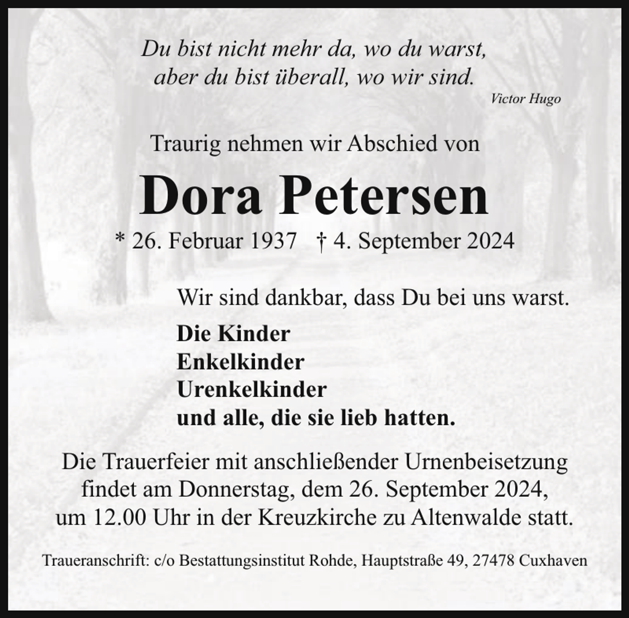 <p>Du bist nicht mehr da, wo du warst,<br />aber du bist überall, wo wir sind.</p><p>Victor Hugo</p><p>Traurig nehmen wir Abschied von</p><p>Dora Petersen</p><p>* 26. Februar 1937 † 4. September 2024<br />Wir sind dankbar, dass Du bei uns warst.<br />Die Kinder<br />Enkelkinder<br />Urenkelkinder<br />und alle, die sie lieb hatten.<br />Die Trauerfeier mit anschließender Urnenbeisetzung<br />findet am Donnerstag, dem 26. September 2024,<br />um 12.00 Uhr in der Kreuzkirche zu Altenwalde statt.<br />Traueranschrift: c/o Bestattungsinstitut Rohde, Hauptstraße 49, 27478 Cuxhaven</p>