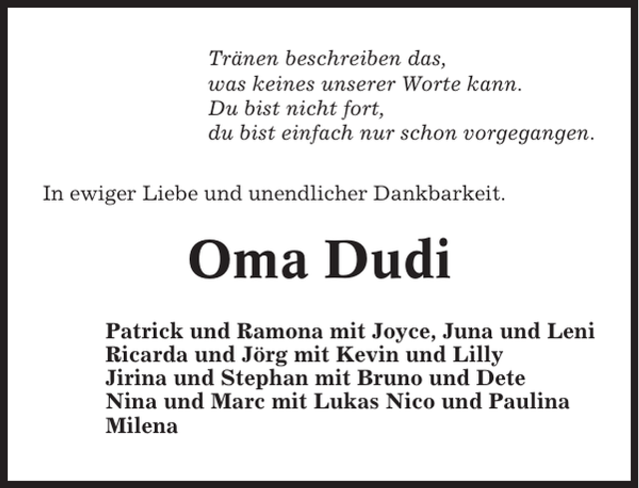 <p>Tränen beschreiben das,<br />was keines unserer Worte kann.<br />Du bist nicht fort,<br />du bist einfach nur schon vorgegangen.<br />In ewiger Liebe und unendlicher Dankbarkeit.</p><p>Oma Dudi<br />Patrick und Ramona mit Joyce, Juna und Leni<br />Ricarda und Jörg mit Kevin und Lilly<br />Jirina und Stephan mit Bruno und Dete<br />Nina und Marc mit Lukas Nico und Paulina<br />Milena</p>