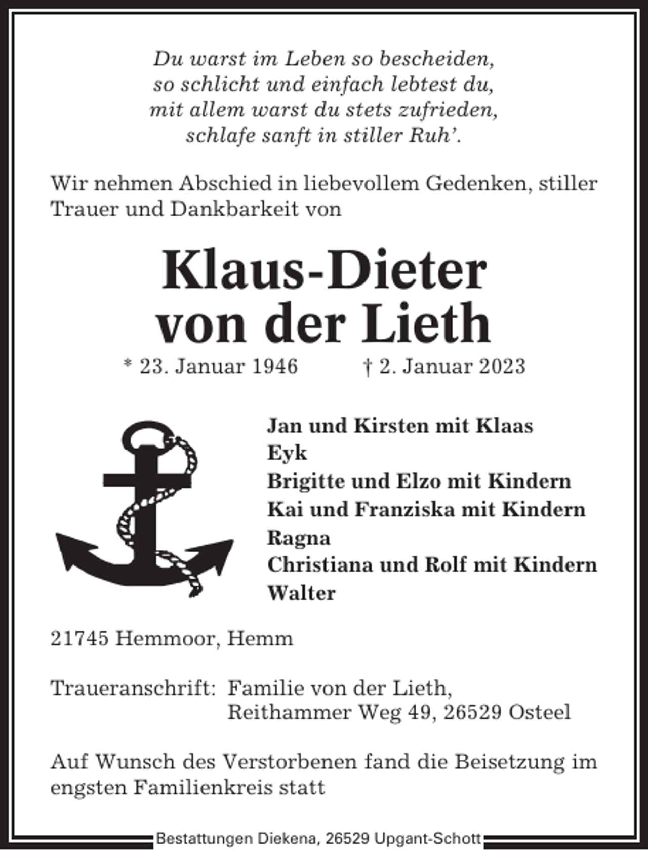 <p>Du warst im Leben so bescheiden,<br />so schlicht und einfach lebtest du,<br />mit allem warst du stets zufrieden,<br />schlafe sanft in stiller Ruh’.<br />Wir nehmen Abschied in liebevollem Gedenken, stiller<br />Trauer und Dankbarkeit von</p><p>Klaus-Dieter<br />von der Lieth<br />* 23. Januar 1946</p><p>† 2. Januar 2023</p><p>Jan und Kirsten mit Klaas<br />Eyk<br />Brigitte und Elzo mit Kindern<br />Kai und Franziska mit Kindern<br />Ragna<br />Christiana und Rolf mit Kindern<br />Walter<br />21745 Hemmoor, Hemm<br />Traueranschrift: Familie von der Lieth,<br />Reithammer Weg 49, 26529 Osteel<br />Auf Wunsch des Verstorbenen fand die Beisetzung im<br />engsten Familienkreis statt<br />Bestattungen Diekena, 26529 Upgant-Schott</p>