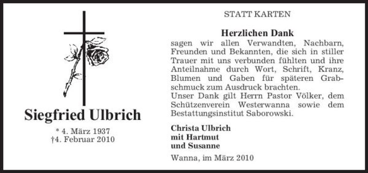 <p>STATT KARTEN</p><p>Herzlichen Dank<br />sagen wir allen Verwandten, Nachbarn, Freunden und Bekannten, die sich in stiller Trauer mit uns verbunden fühlten und ihre Anteilnahme durch Wort, Schrift, Kranz, Blumen und Gaben für späteren Grabschmuck zum Ausdruck brachten. Unser Dank gilt Herrn Pastor Völker, dem Schützenverein Westerwanna sowie dem Bestattungsinstitut Saborowski. Christa Ulbrich mit Hartmut und Susanne Wanna, im März 2010</p><p>Siegfried Ulbrich<br />* 4. März 1937 †4. Februar 2010</p>