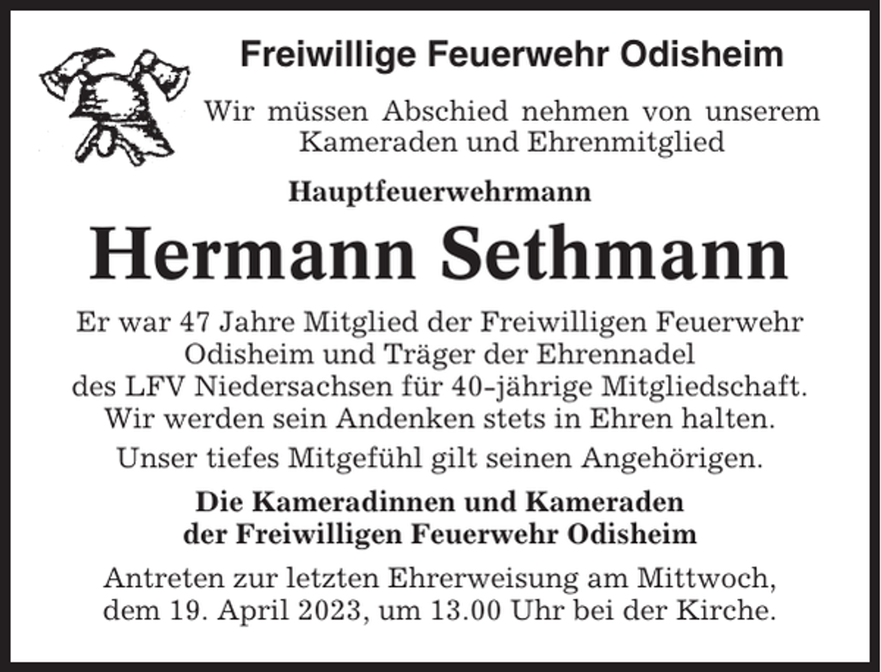 <p>Freiwillige Feuerwehr Odisheim<br />Wir müssen Abschied nehmen von unserem<br />Kameraden und Ehrenmitglied<br />Hauptfeuerwehrmann</p><p>Hermann Sethmann<br />Er war 47 Jahre Mitglied der Freiwilligen Feuerwehr<br />Odisheim und Träger der Ehrennadel<br />des LFV Niedersachsen für 40-jährige Mitgliedschaft.<br />Wir werden sein Andenken stets in Ehren halten.<br />Unser tiefes Mitgefühl gilt seinen Angehörigen.<br />Die Kameradinnen und Kameraden<br />der Freiwilligen Feuerwehr Odisheim<br />Antreten zur letzten Ehrerweisung am Mittwoch,<br />dem 19. April 2023, um 13.00 Uhr bei der Kirche.</p>
