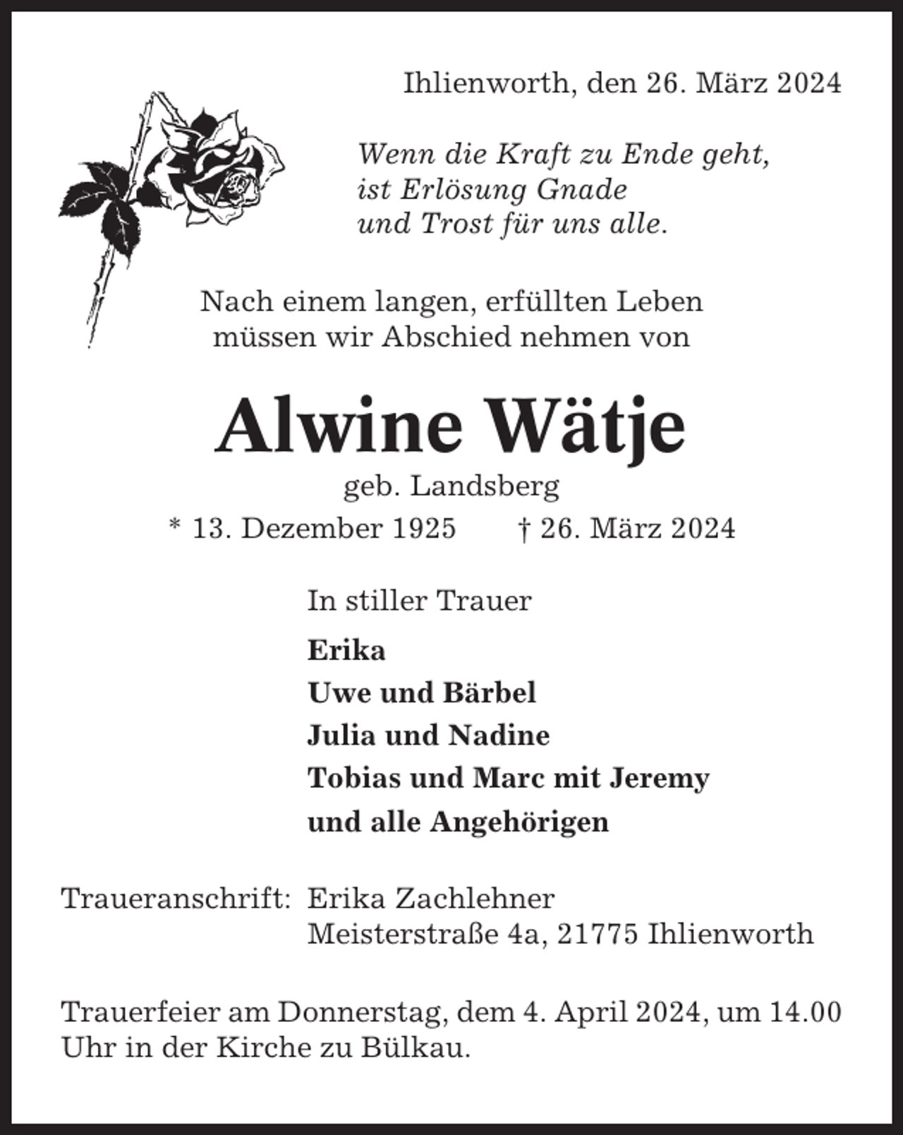 <p>Ihlienworth, den 26. März 2024<br />Wenn die Kraft zu Ende geht,<br />ist Erlösung Gnade<br />und Trost für uns alle.<br />Nach einem langen, erfüllten Leben<br />müssen wir Abschied nehmen von</p><p>Alwine Wätje<br />geb. Landsberg<br />* 13. Dezember 1925<br />† 26. März 2024<br />In stiller Trauer<br />Erika<br />Uwe und Bärbel<br />Julia und Nadine<br />Tobias und Marc mit Jeremy<br />und alle Angehörigen<br />Traueranschrift: Erika Zachlehner<br />Meisterstraße 4a, 21775 Ihlienworth<br />Trauerfeier am Donnerstag, dem 4. April 2024, um 14.00<br />Uhr in der Kirche zu Bülkau.</p>