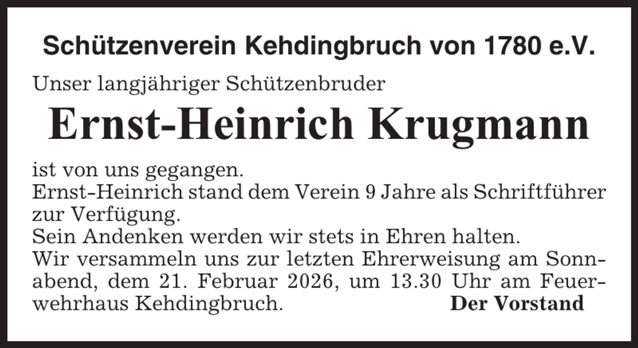 <p>Schützenverein Kehdingbruch von 1780 e.V.<br />Unser langjähriger Schützenbruder</p><p>Ernst-Heinrich Krugmann<br />ist von uns gegangen.<br />Ernst-Heinrich stand dem Verein 9 Jahre als Schriftführer<br />zur Verfügung.<br />Sein Andenken werden wir stets in Ehren halten.<br />Wir versammeln uns zur letzten Ehrerweisung am Sonnabend, dem 21. Februar 2026, um 13.30 Uhr am Feuerwehrhaus Kehdingbruch.<br />Der Vorstand</p>