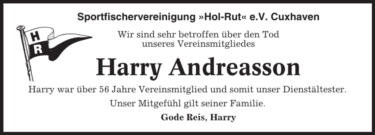 <p>Sportfischervereinigung »Hol-Rut« e.V. Cuxhaven<br />Wir sind sehr betroffen über den Tod<br />unseres Vereinsmitgliedes</p><p>Harry Andreasson<br />Harry war über 56 Jahre Vereinsmitglied und somit unser Dienstältester.<br />Unser Mitgefühl gilt seiner Familie.<br />Gode Reis, Harry</p>