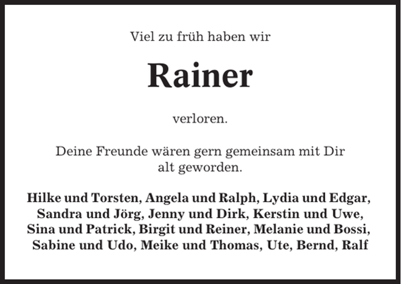 <p>Viel zu früh haben wir</p><p>Rainer<br />verloren.<br />Deine Freunde wären gern gemeinsam mit Dir<br />alt geworden.<br />Hilke und Torsten, Angela und Ralph, Lydia und Edgar,<br />Sandra und Jörg, Jenny und Dirk, Kerstin und Uwe,<br />Sina und Patrick, Birgit und Reiner, Melanie und Bossi,<br />Sabine und Udo, Meike und Thomas, Ute, Bernd, Ralf</p>