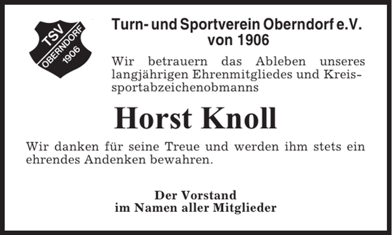 <p>Turn- und Sportverein Oberndorf e.V.<br />von 1906<br />Wir betrauern das Ableben unseres<br />langjährigen Ehrenmitgliedes und Kreissportabzeichenobmanns</p><p>Horst Knoll<br />Wir danken für seine Treue und werden ihm stets ein<br />ehrendes Andenken bewahren.<br />Der Vorstand<br />im Namen aller Mitglieder</p>