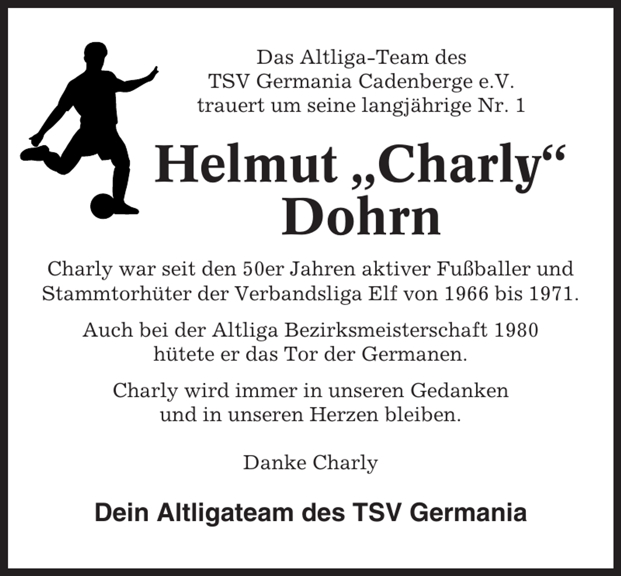 <p>Das Altliga-Team des<br />TSV Germania Cadenberge e.V.<br />trauert um seine langjährige Nr. 1</p><p>Helmut „Charly“<br />Dohrn<br />Charly war seit den 50er Jahren aktiver Fußballer und<br />Stammtorhüter der Verbandsliga Elf von 1966 bis 1971.<br />Auch bei der Altliga Bezirksmeisterschaft 1980<br />hütete er das Tor der Germanen.<br />Charly wird immer in unseren Gedanken<br />und in unseren Herzen bleiben.<br />Danke Charly</p><p>Dein Altligateam des TSV Germania</p>