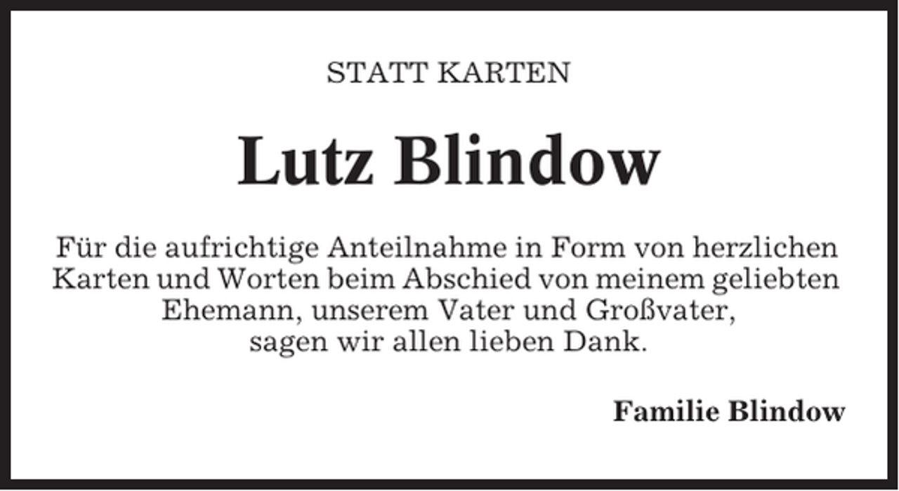 <p>STATT KARTEN</p><p>Lutz Blindow<br />Für die aufrichtige Anteilnahme in Form von herzlichen<br />Karten und Worten beim Abschied von meinem geliebten<br />Ehemann, unserem Vater und Großvater,<br />sagen wir allen lieben Dank.<br />Familie Blindow</p>