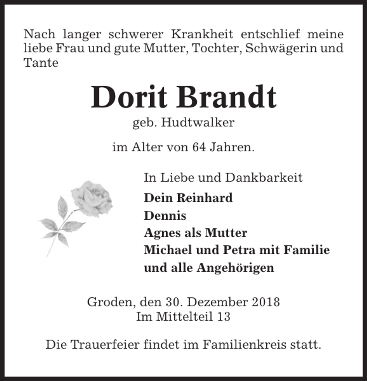 <p>Nach langer schwerer Krankheit entschlief meine<br />liebe Frau und gute Mutter, Tochter, Schwägerin und<br />Tante</p><p>Dorit Brandt<br />geb. Hudtwalker<br />im Alter von 64 Jahren.<br />In Liebe und Dankbarkeit<br />Dein Reinhard<br />Dennis<br />Agnes als Mutter<br />Michael und Petra mit Familie<br />und alle Angehörigen<br />Groden, den 30. Dezember 2018<br />Im Mittelteil 13<br />Die Trauerfeier findet im Familienkreis statt.</p>