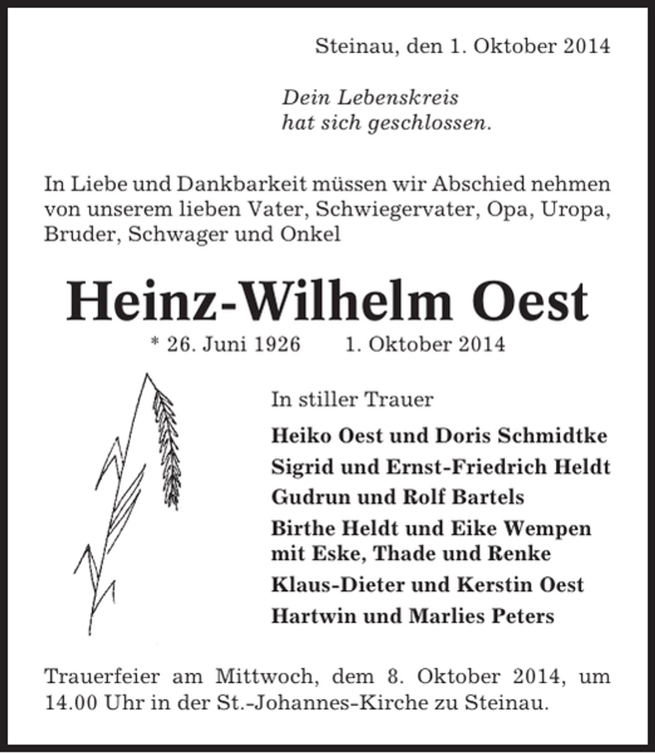 <p>Steinau, den 1. Oktober 2014<br />Dein Lebenskreis<br />hat sich geschlossen.<br />In Liebe und Dankbarkeit müssen wir Abschied nehmen<br />von unserem lieben Vater, Schwiegervater, Opa, Uropa,<br />Bruder, Schwager und Onkel</p><p>Heinz-Wilhelm Oest<br />* 26. Juni 1926</p><p>1. Oktober 2014</p><p>In stiller Trauer<br />Heiko Oest und Doris Schmidtke<br />Sigrid und Ernst-Friedrich Heldt<br />Gudrun und Rolf Bartels<br />Birthe Heldt und Eike Wempen<br />mit Eske, Thade und Renke<br />Klaus-Dieter und Kerstin Oest<br />Hartwin und Marlies Peters<br />Trauerfeier am Mittwoch, dem 8. Oktober 2014, um<br />14.00 Uhr in der St.-Johannes-Kirche zu Steinau.</p>