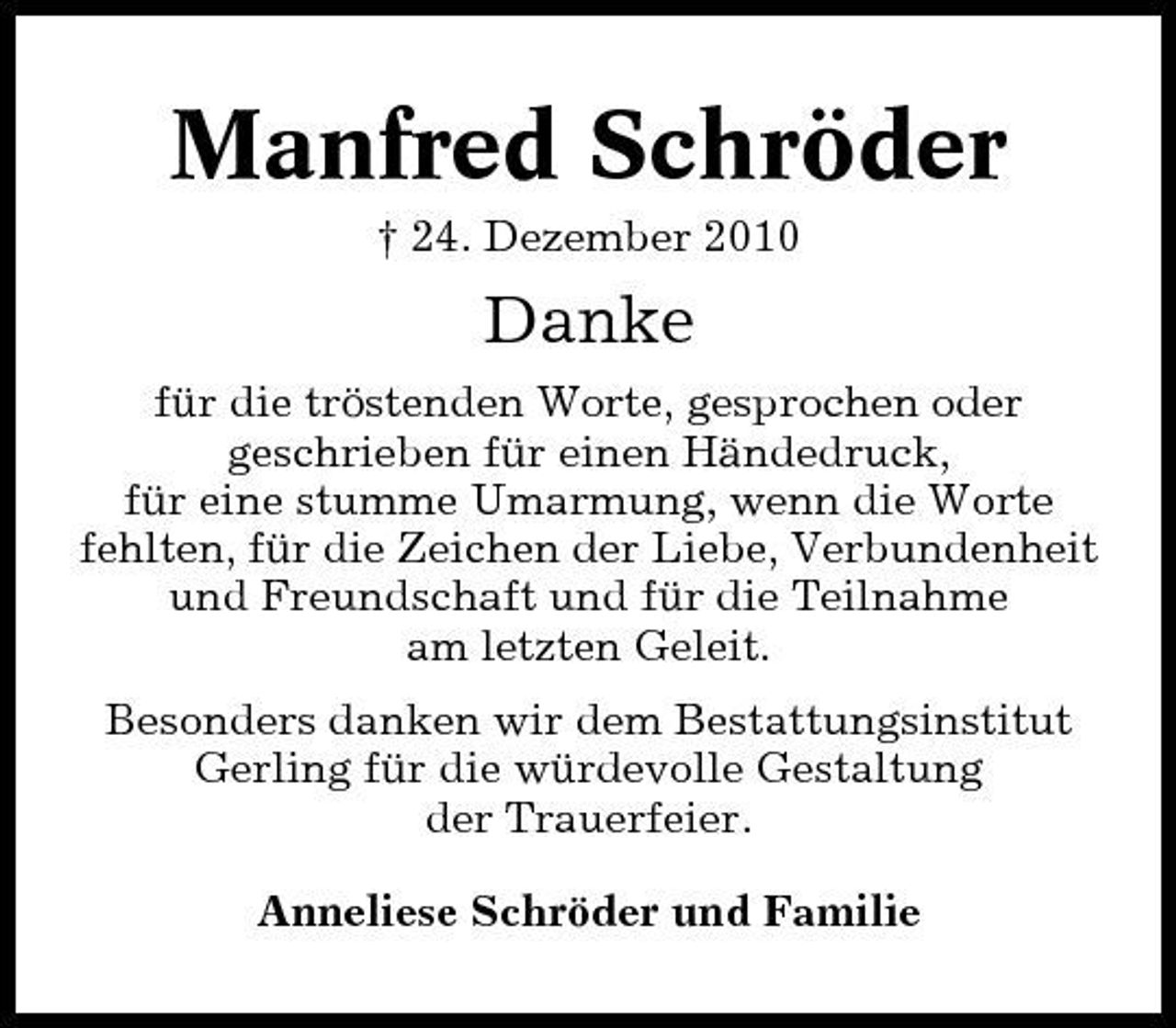 <p>Manfred Schröder<br />† 24. Dezember 2010</p><p>Danke<br />für die tröstenden Worte, gesprochen oder geschrieben für einen Händedruck, für eine stumme Umarmung, wenn die Worte fehlten, für die Zeichen der Liebe, Verbundenheit und Freundschaft und für die Teilnahme am letzten Geleit. Besonders danken wir dem Bestattungsinstitut Gerling für die würdevolle Gestaltung der Trauerfeier. Anneliese Schröder und Familie</p>