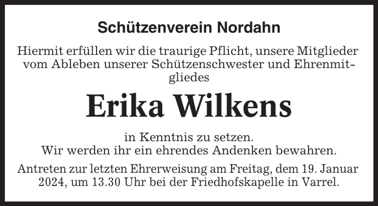<p>Schützenverein Nordahn<br />Hiermit erfüllen wir die traurige Pflicht, unsere Mitglieder<br />vom Ableben unserer Schützenschwester und Ehrenmitgliedes</p><p>Erika Wilkens<br />in Kenntnis zu setzen.<br />Wir werden ihr ein ehrendes Andenken bewahren.<br />Antreten zur letzten Ehrerweisung am Freitag, dem 19. Januar<br />2024, um 13.30 Uhr bei der Friedhofskapelle in Varrel.</p>