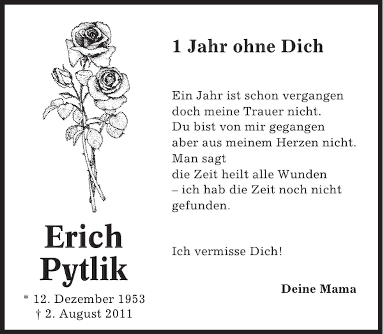 <p>1 Jahr ohne Dich<br />Ein Jahr ist schon vergangen<br />doch meine Trauer nicht.<br />Du bist von mir gegangen<br />aber aus meinem Herzen nicht.<br />Man sagt<br />die Zeit heilt alle Wunden<br />– ich hab die Zeit noch nicht<br />gefunden.</p><p>Erich<br />Pytlik<br />* 12. Dezember 1953<br />† 2. August 2011</p><p>Ich vermisse Dich!<br />Deine Mama</p>