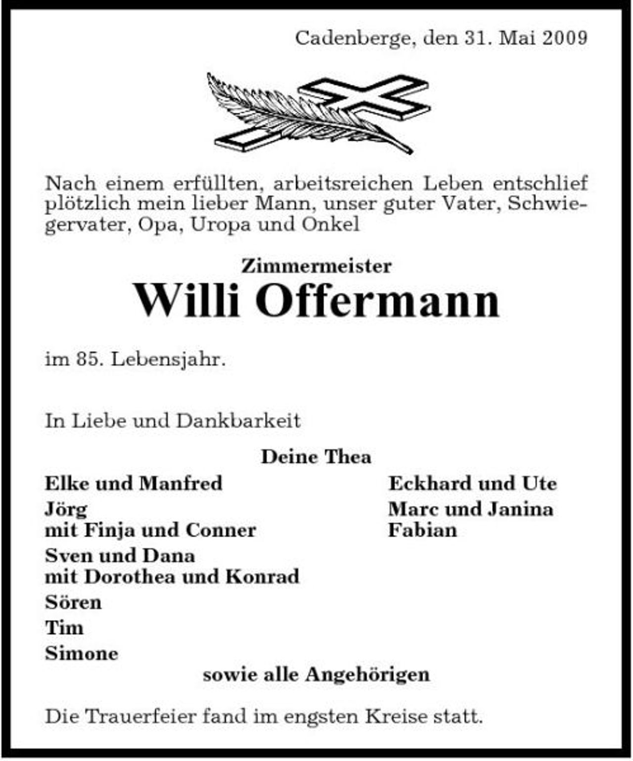 <p>Cadenberge, den 31. Mai 2009</p><p>Nach einem erfüllten, arbeitsreichen Leben entschlief plötzlich mein lieber Mann, unser guter Vater, Schwiegervater, Opa, Uropa und Onkel Zimmermeister</p><p>Willi Offermann<br />im 85. Lebensjahr. In Liebe und Dankbarkeit Deine Thea Elke und Manfred Eckhard und Ute Jörg Marc und Janina mit Finja und Conner Fabian Sven und Dana mit Dorothea und Konrad Sören Tim Simone sowie alle Angehörigen Die Trauerfeier fand im engsten Kreise statt.</p>