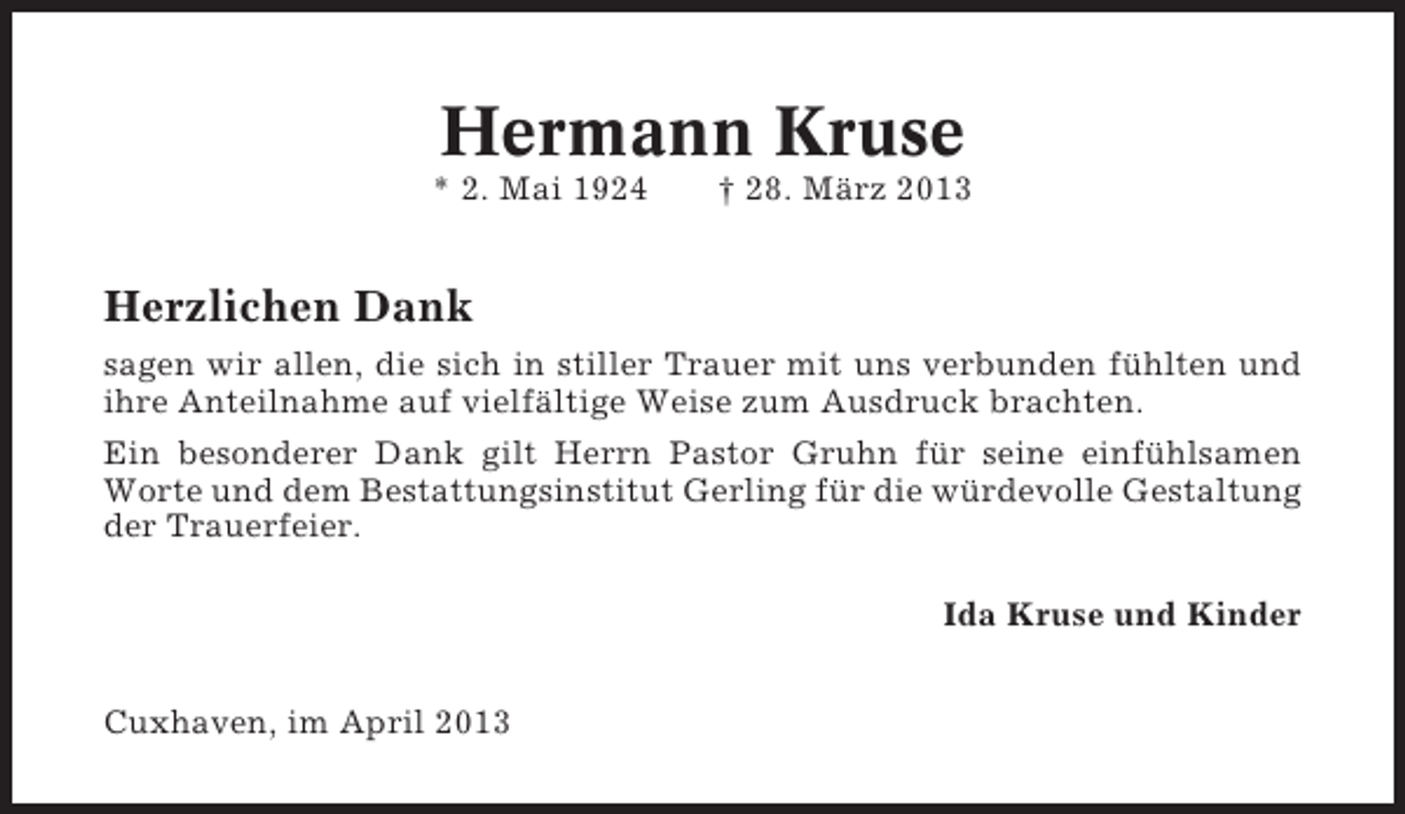 <p>Hermann Kruse<br />* 2. Mai 1924</p><p>† 28. März 2013</p><p>Herzlichen Dank<br />sagen wir allen, die sich in stiller Trauer mit uns verbunden fühlten und<br />ihre Anteilnahme auf vielfältige Weise zum Ausdruck brachten.<br />Ein besonderer Dank gilt Herrn Pastor Gruhn für seine einfühlsamen<br />Worte und dem Bestattungsinstitut Gerling für die würdevolle Gestaltung<br />der Trauerfeier.<br />Ida Kruse und Kinder<br />Cuxhaven, im April 2013</p>