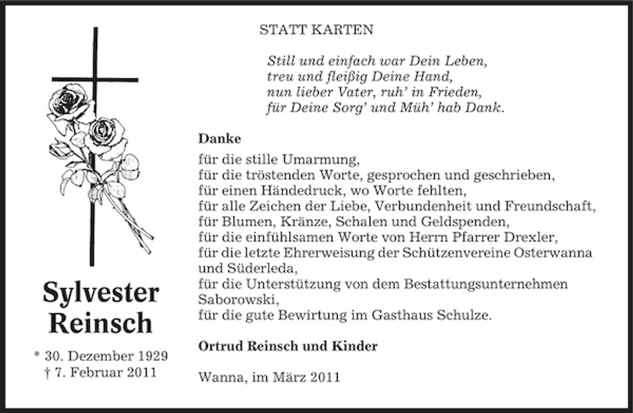 <p>STATT KARTEN Still und einfach war Dein Leben, treu und fleißig Deine Hand, nun lieber Vater, ruh’ in Frieden, für Deine Sorg’ und Müh’ hab Dank. Danke für die stille Umarmung, für die tröstenden Worte, gesprochen und geschrieben, für einen Händedruck, wo Worte fehlten, für alle Zeichen der Liebe, Verbundenheit und Freundschaft, für Blumen, Kränze, Schalen und Geldspenden, für die einfühlsamen Worte von Herrn Pfarrer Drexler, für die letzte Ehrerweisung der Schützenvereine Osterwanna und Süderleda, für die Unterstützung von dem Bestattungsunternehmen Saborowski, für die gute Bewirtung im Gasthaus Schulze. Ortrud Reinsch und Kinder Wanna, im März 2011</p><p>Sylvester Reinsch<br />* 30. Dezember 1929 † 7. Februar 2011</p>