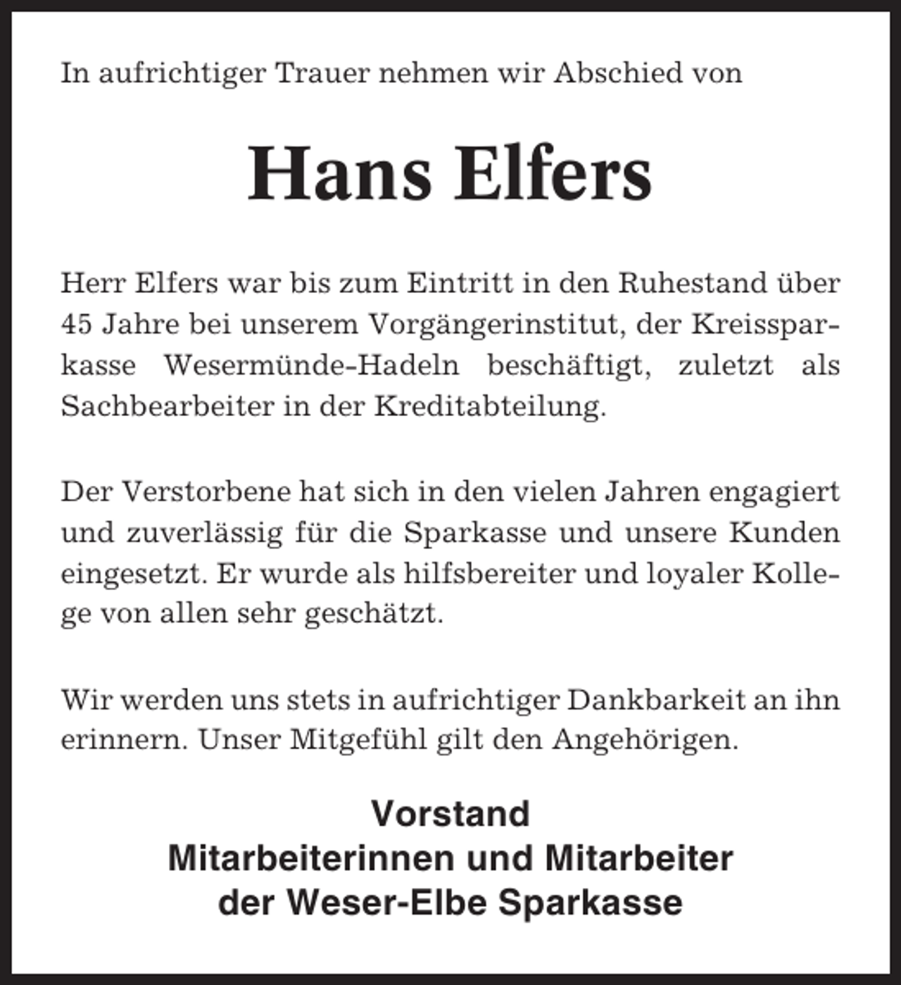 <p>In aufrichtiger Trauer nehmen wir Abschied von</p><p>Hans Elfers<br />Herr Elfers war bis zum Eintritt in den Ruhestand über<br />45 Jahre bei unserem Vorgängerinstitut, der Kreissparkasse Wesermünde-Hadeln beschäftigt, zuletzt als<br />Sachbearbeiter in der Kreditabteilung.<br />Der Verstorbene hat sich in den vielen Jahren engagiert<br />und zuverlässig für die Sparkasse und unsere Kunden<br />eingesetzt. Er wurde als hilfsbereiter und loyaler Kollege von allen sehr geschätzt.<br />Wir werden uns stets in aufrichtiger Dankbarkeit an ihn<br />erinnern. Unser Mitgefühl gilt den Angehörigen.</p><p>Vorstand<br />Mitarbeiterinnen und Mitarbeiter<br />der Weser-Elbe Sparkasse</p>