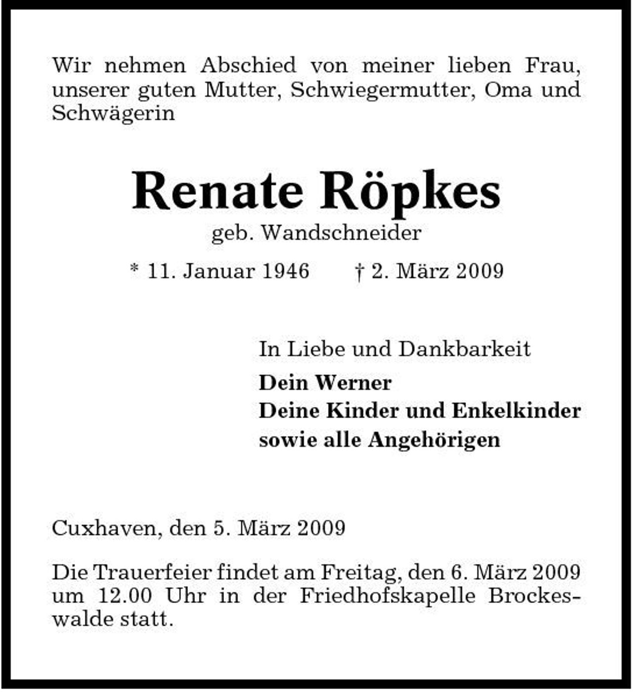 <p>Wir nehmen Abschied von meiner lieben Frau, unserer guten Mutter, Schwiegermutter, Oma und Schwägerin</p><p>Renate Röpkes<br />geb. Wandschneider * 11. Januar 1946 † 2. März 2009 In Liebe und Dankbarkeit Dein Werner Deine Kinder und Enkelkinder sowie alle Angehörigen</p><p>Cuxhaven, den 5. März 2009 Die Trauerfeier findet am Freitag, den 6. März 2009 um 12.00 Uhr in der Friedhofskapelle Brockeswalde statt.</p>