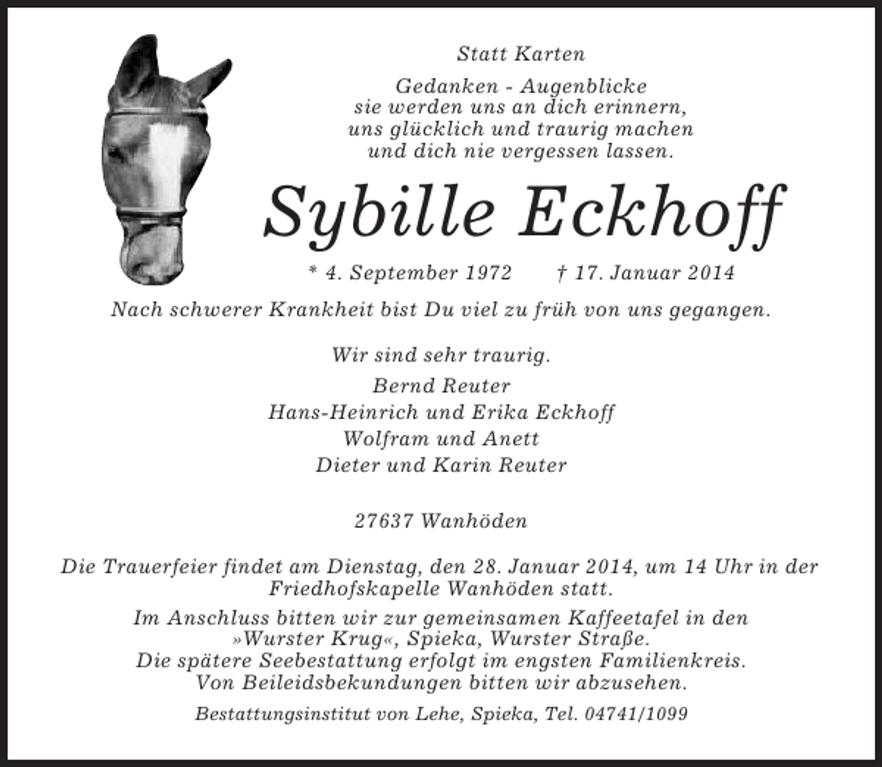 <p>Statt Karten<br />Gedanken - Augenblicke<br />sie werden uns an dich erinnern,<br />uns glücklich und traurig machen<br />und dich nie vergessen lassen.</p>
<p>Sybille Eckhoff<br />* 4. September 1972</p>
<p>† 17. Januar 2014</p>
<p>Nach schwerer Krankheit bist Du viel zu früh von uns gegangen.<br />Wir sind sehr traurig.<br />Bernd Reuter<br />Hans-Heinrich und Erika Eckhoff<br />Wolfram und Anett<br />Dieter und Karin Reuter<br />27637 Wanhöden<br />Die Trauerfeier findet am Dienstag, den 28. Januar 2014, um 14 Uhr in der<br />Friedhofskapelle Wanhöden statt.<br />Im Anschluss bitten wir zur gemeinsamen Kaffeetafel in den<br />»Wurster Krug«, Spieka, Wurster Straße.<br />Die spätere Seebestattung erfolgt im engsten Familienkreis.<br />Von Beileidsbekundungen bitten wir abzusehen.<br />Bestattungsinstitut von Lehe, Spieka, Tel. 04741/1099</p>