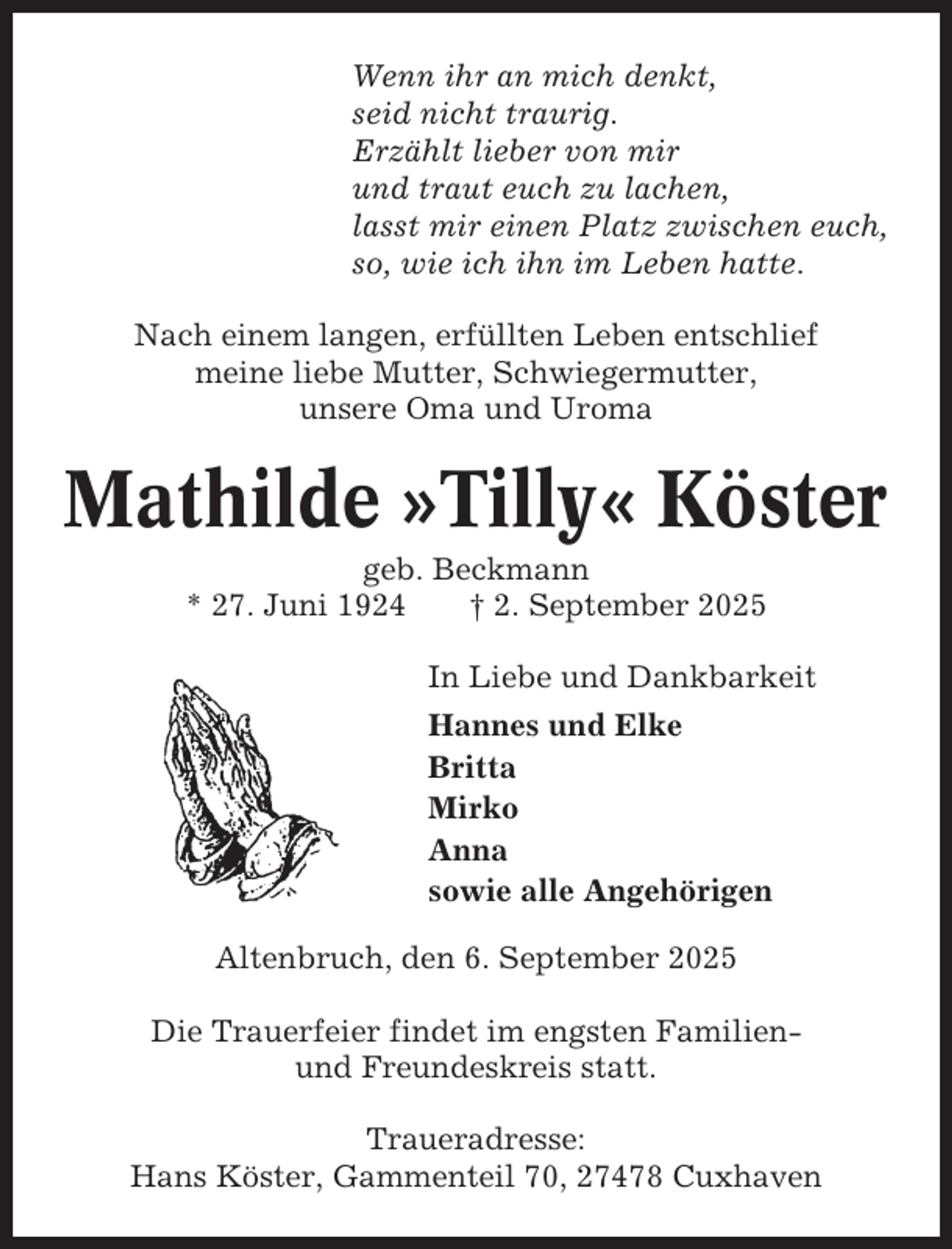 <p>Wenn ihr an mich denkt,<br />seid nicht traurig.<br />Erzählt lieber von mir<br />und traut euch zu lachen,<br />lasst mir einen Platz zwischen euch,<br />so, wie ich ihn im Leben hatte.<br />Nach einem langen, erfüllten Leben entschlief<br />meine liebe Mutter, Schwiegermutter,<br />unsere Oma und Uroma</p><p>Mathilde »Tilly« Köster<br />geb. Beckmann<br />* 27. Juni 1924<br />† 2. September 2025<br />In Liebe und Dankbarkeit<br />Hannes und Elke<br />Britta<br />Mirko<br />Anna<br />sowie alle Angehörigen<br />Altenbruch, den 6. September 2025<br />Die Trauerfeier findet im engsten Familienund Freundeskreis statt.<br />Traueradresse:<br />Hans Köster, Gammenteil 70, 27478 Cuxhaven</p>